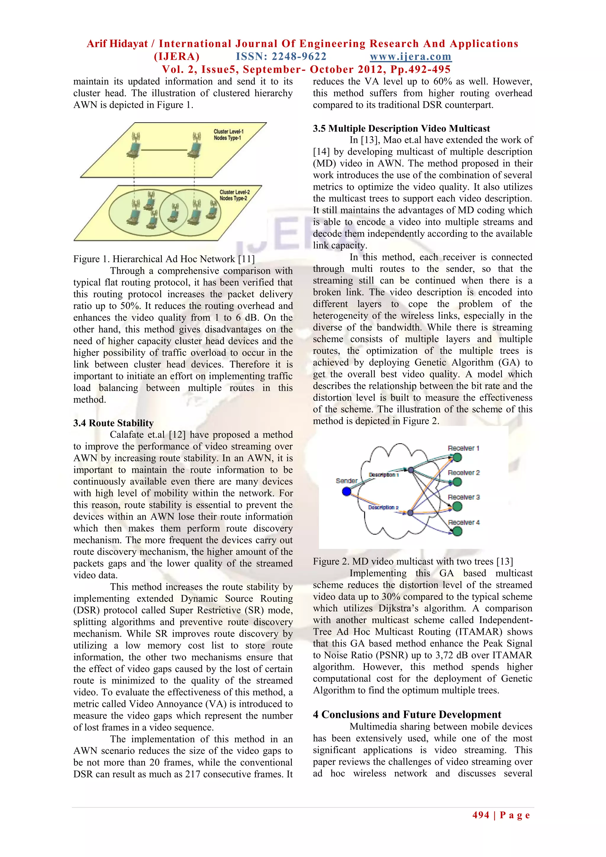 Arif Hidayat / International Journal Of Engineering Research And Applications
                 (IJERA)         ISSN: 2248-9622        www.ijera.com
                   Vol. 2, Issue5, September- October 2012, Pp.492-495
maintain its updated information and send it to its        reduces the VA level up to 60% as well. However,
cluster head. The illustration of clustered hierarchy      this method suffers from higher routing overhead
AWN is depicted in Figure 1.                               compared to its traditional DSR counterpart.

                                                           3.5 Multiple Description Video Multicast
                                                                     In [13], Mao et.al have extended the work of
                                                           [14] by developing multicast of multiple description
                                                           (MD) video in AWN. The method proposed in their
                                                           work introduces the use of the combination of several
                                                           metrics to optimize the video quality. It also utilizes
                                                           the multicast trees to support each video description.
                                                           It still maintains the advantages of MD coding which
                                                           is able to encode a video into multiple streams and
                                                           decode them independently according to the available
                                                           link capacity.
Figure 1. Hierarchical Ad Hoc Network [11]                           In this method, each receiver is connected
          Through a comprehensive comparison with          through multi routes to the sender, so that the
typical flat routing protocol, it has been verified that   streaming still can be continued when there is a
this routing protocol increases the packet delivery        broken link. The video description is encoded into
ratio up to 50%. It reduces the routing overhead and       different layers to cope the problem of the
enhances the video quality from 1 to 6 dB. On the          heterogeneity of the wireless links, especially in the
other hand, this method gives disadvantages on the         diverse of the bandwidth. While there is streaming
need of higher capacity cluster head devices and the       scheme consists of multiple layers and multiple
higher possibility of traffic overload to occur in the     routes, the optimization of the multiple trees is
link between cluster head devices. Therefore it is         achieved by deploying Genetic Algorithm (GA) to
important to initiate an effort on implementing traffic    get the overall best video quality. A model which
load balancing between multiple routes in this             describes the relationship between the bit rate and the
method.                                                    distortion level is built to measure the effectiveness
                                                           of the scheme. The illustration of the scheme of this
3.4 Route Stability                                        method is depicted in Figure 2.
          Calafate et.al [12] have proposed a method
to improve the performance of video streaming over
AWN by increasing route stability. In an AWN, it is
important to maintain the route information to be
continuously available even there are many devices
with high level of mobility within the network. For
this reason, route stability is essential to prevent the
devices within an AWN lose their route information
which then makes them perform route discovery
mechanism. The more frequent the devices carry out
route discovery mechanism, the higher amount of the
packets gaps and the lower quality of the streamed         Figure 2. MD video multicast with two trees [13]
video data.                                                          Implementing this GA based multicast
          This method increases the route stability by     scheme reduces the distortion level of the streamed
implementing extended Dynamic Source Routing               video data up to 30% compared to the typical scheme
(DSR) protocol called Super Restrictive (SR) mode,         which utilizes Dijkstra’s algorithm. A comparison
splitting algorithms and preventive route discovery        with another multicast scheme called Independent-
mechanism. While SR improves route discovery by            Tree Ad Hoc Multicast Routing (ITAMAR) shows
utilizing a low memory cost list to store route            that this GA based method enhance the Peak Signal
information, the other two mechanisms ensure that          to Noise Ratio (PSNR) up to 3,72 dB over ITAMAR
the effect of video gaps caused by the lost of certain     algorithm. However, this method spends higher
route is minimized to the quality of the streamed          computational cost for the deployment of Genetic
video. To evaluate the effectiveness of this method, a     Algorithm to find the optimum multiple trees.
metric called Video Annoyance (VA) is introduced to
measure the video gaps which represent the number          4 Conclusions and Future Development
of lost frames in a video sequence.                                 Multimedia sharing between mobile devices
          The implementation of this method in an          has been extensively used, while one of the most
AWN scenario reduces the size of the video gaps to         significant applications is video streaming. This
be not more than 20 frames, while the conventional         paper reviews the challenges of video streaming over
DSR can result as much as 217 consecutive frames. It       ad hoc wireless network and discusses several



                                                                                                  494 | P a g e
 