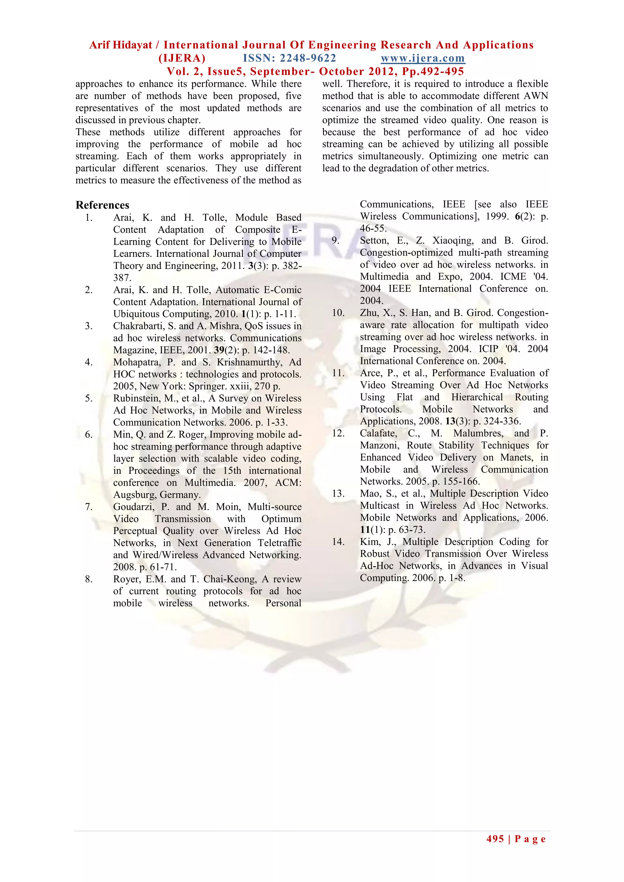 Arif Hidayat / International Journal Of Engineering Research And Applications
                 (IJERA)         ISSN: 2248-9622        www.ijera.com
                   Vol. 2, Issue5, September- October 2012, Pp.492-495
approaches to enhance its performance. While there      well. Therefore, it is required to introduce a flexible
are number of methods have been proposed, five          method that is able to accommodate different AWN
representatives of the most updated methods are         scenarios and use the combination of all metrics to
discussed in previous chapter.                          optimize the streamed video quality. One reason is
These methods utilize different approaches for          because the best performance of ad hoc video
improving the performance of mobile ad hoc              streaming can be achieved by utilizing all possible
streaming. Each of them works appropriately in          metrics simultaneously. Optimizing one metric can
particular different scenarios. They use different      lead to the degradation of other metrics.
metrics to measure the effectiveness of the method as

References                                                       Communications, IEEE [see also IEEE
  1.    Arai, K. and H. Tolle, Module Based                      Wireless Communications], 1999. 6(2): p.
        Content Adaptation of Composite E-                       46-55.
        Learning Content for Delivering to Mobile         9.     Setton, E., Z. Xiaoqing, and B. Girod.
        Learners. International Journal of Computer              Congestion-optimized multi-path streaming
        Theory and Engineering, 2011. 3(3): p. 382-              of video over ad hoc wireless networks. in
        387.                                                     Multimedia and Expo, 2004. ICME '04.
  2.    Arai, K. and H. Tolle, Automatic E-Comic                 2004 IEEE International Conference on.
        Content Adaptation. International Journal of             2004.
        Ubiquitous Computing, 2010. 1(1): p. 1-11.        10.    Zhu, X., S. Han, and B. Girod. Congestion-
  3.    Chakrabarti, S. and A. Mishra, QoS issues in             aware rate allocation for multipath video
        ad hoc wireless networks. Communications                 streaming over ad hoc wireless networks. in
        Magazine, IEEE, 2001. 39(2): p. 142-148.                 Image Processing, 2004. ICIP '04. 2004
  4.    Mohapatra, P. and S. Krishnamurthy, Ad                   International Conference on. 2004.
        HOC networks : technologies and protocols.        11.    Arce, P., et al., Performance Evaluation of
        2005, New York: Springer. xxiii, 270 p.                  Video Streaming Over Ad Hoc Networks
  5.    Rubinstein, M., et al., A Survey on Wireless             Using Flat and Hierarchical Routing
        Ad Hoc Networks, in Mobile and Wireless                  Protocols.     Mobile      Networks     and
        Communication Networks. 2006. p. 1-33.                   Applications, 2008. 13(3): p. 324-336.
  6.    Min, Q. and Z. Roger, Improving mobile ad-        12.    Calafate, C., M. Malumbres, and P.
        hoc streaming performance through adaptive               Manzoni, Route Stability Techniques for
        layer selection with scalable video coding,              Enhanced Video Delivery on Manets, in
        in Proceedings of the 15th international                 Mobile and Wireless Communication
        conference on Multimedia. 2007, ACM:                     Networks. 2005. p. 155-166.
        Augsburg, Germany.                                13.    Mao, S., et al., Multiple Description Video
  7.    Goudarzi, P. and M. Moin, Multi-source                   Multicast in Wireless Ad Hoc Networks.
        Video     Transmission      with   Optimum               Mobile Networks and Applications, 2006.
        Perceptual Quality over Wireless Ad Hoc                  11(1): p. 63-73.
        Networks, in Next Generation Teletraffic          14.    Kim, J., Multiple Description Coding for
        and Wired/Wireless Advanced Networking.                  Robust Video Transmission Over Wireless
        2008. p. 61-71.                                          Ad-Hoc Networks, in Advances in Visual
  8.    Royer, E.M. and T. Chai-Keong, A review                  Computing. 2006. p. 1-8.
        of current routing protocols for ad hoc
        mobile     wireless     networks.   Personal




                                                                                               495 | P a g e
 