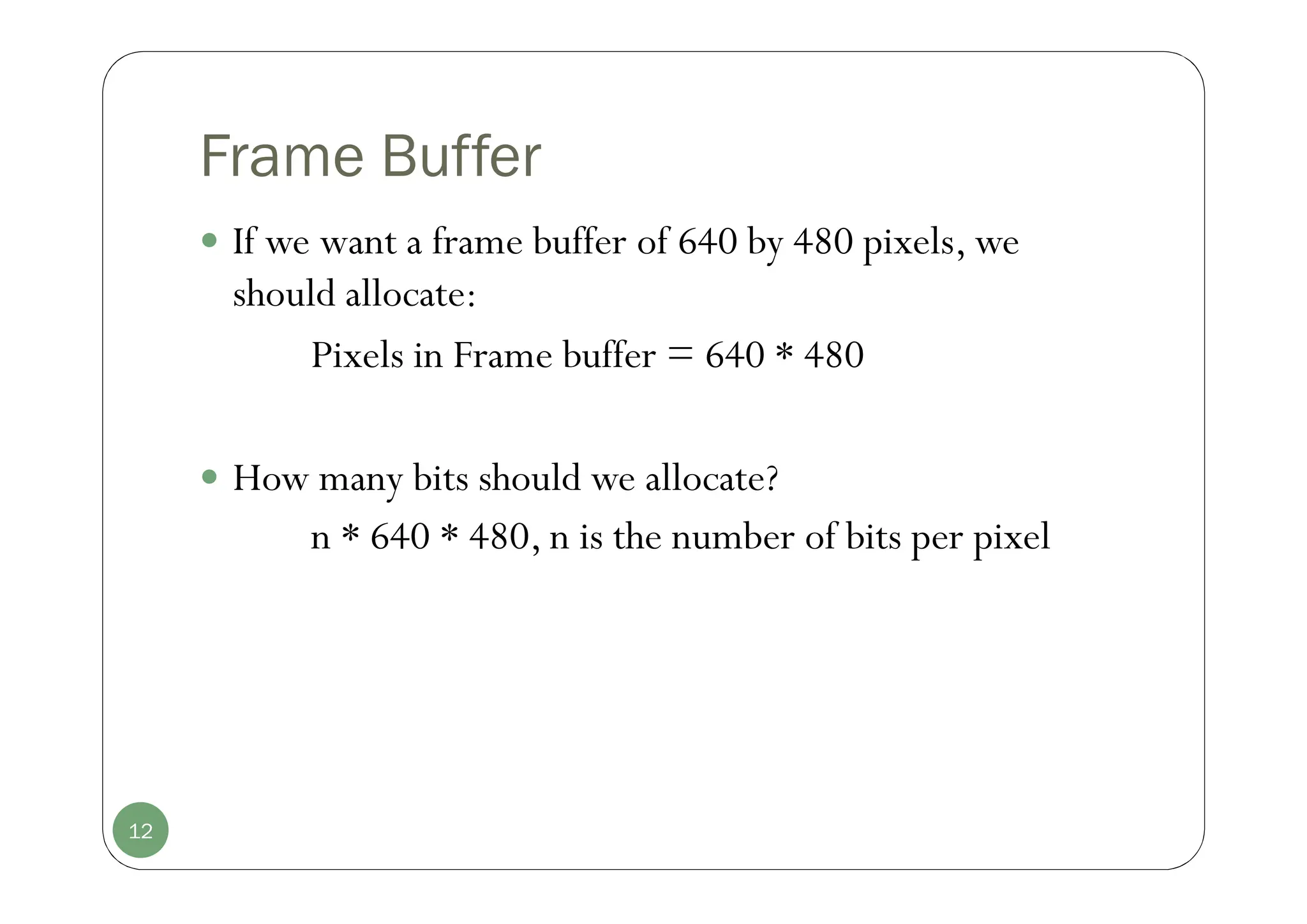 Frame Buffer
 If we want a frame buffer of 640 by 480 pixels, we
should allocate:
Pixels in Frame buffer = 640 * 480
 How many bits should we allocate?
n * 640 * 480, n is the number of bits per pixel
12
 