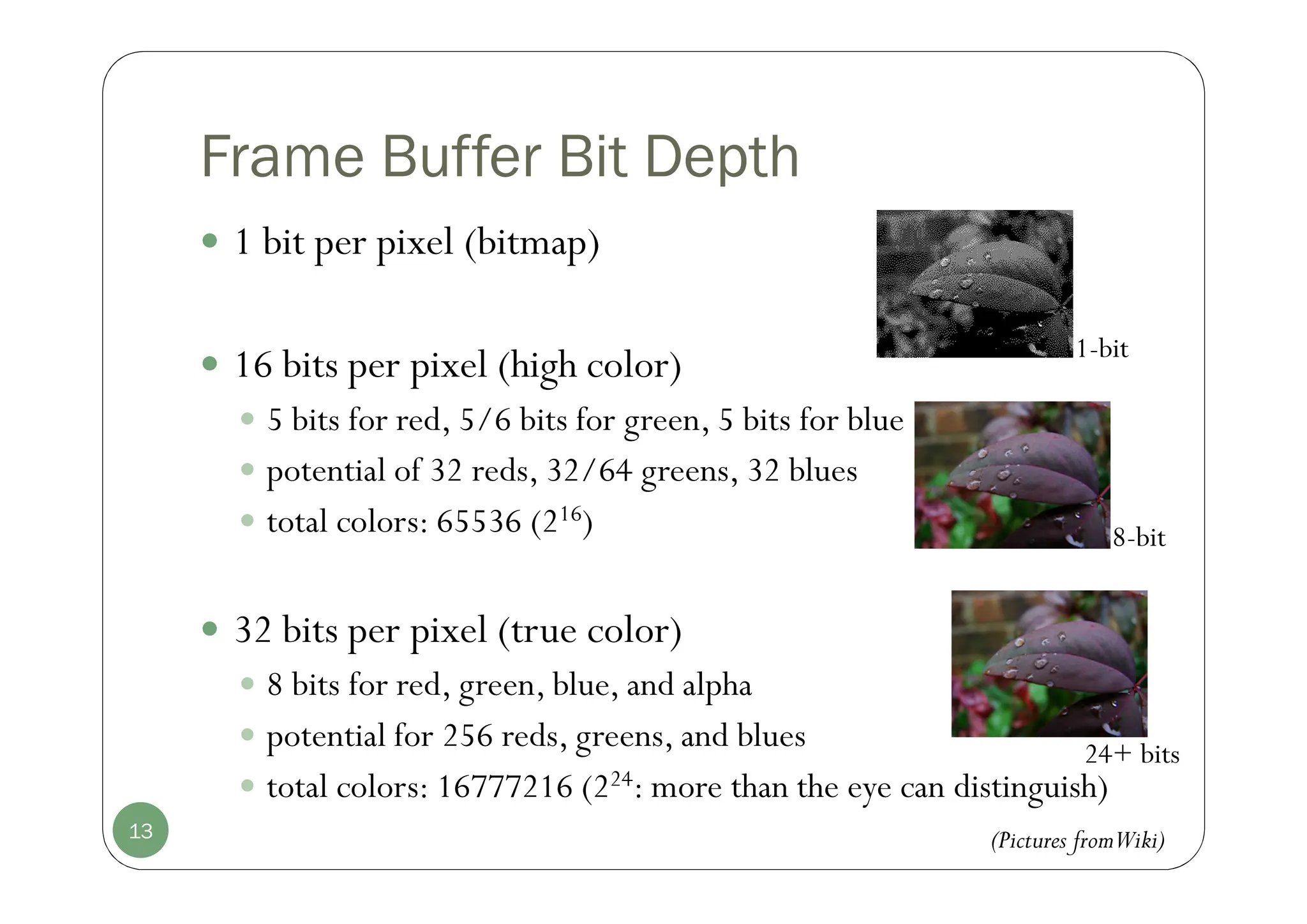 Frame Buffer Bit Depth
 1 bit per pixel (bitmap)
 16 bits per pixel (high color)
 5 bits for red, 5/6 bits for green, 5 bits for blue
 potential of 32 reds, 32/64 greens, 32 blues
 total colors: 65536 (216)
 32 bits per pixel (true color)
 8 bits for red, green, blue, and alpha
 potential for 256 reds, greens, and blues
 total colors: 16777216 (224: more than the eye can distinguish)
13
1-bit
24+ bits
8-bit
(Pictures fromWiki)
 