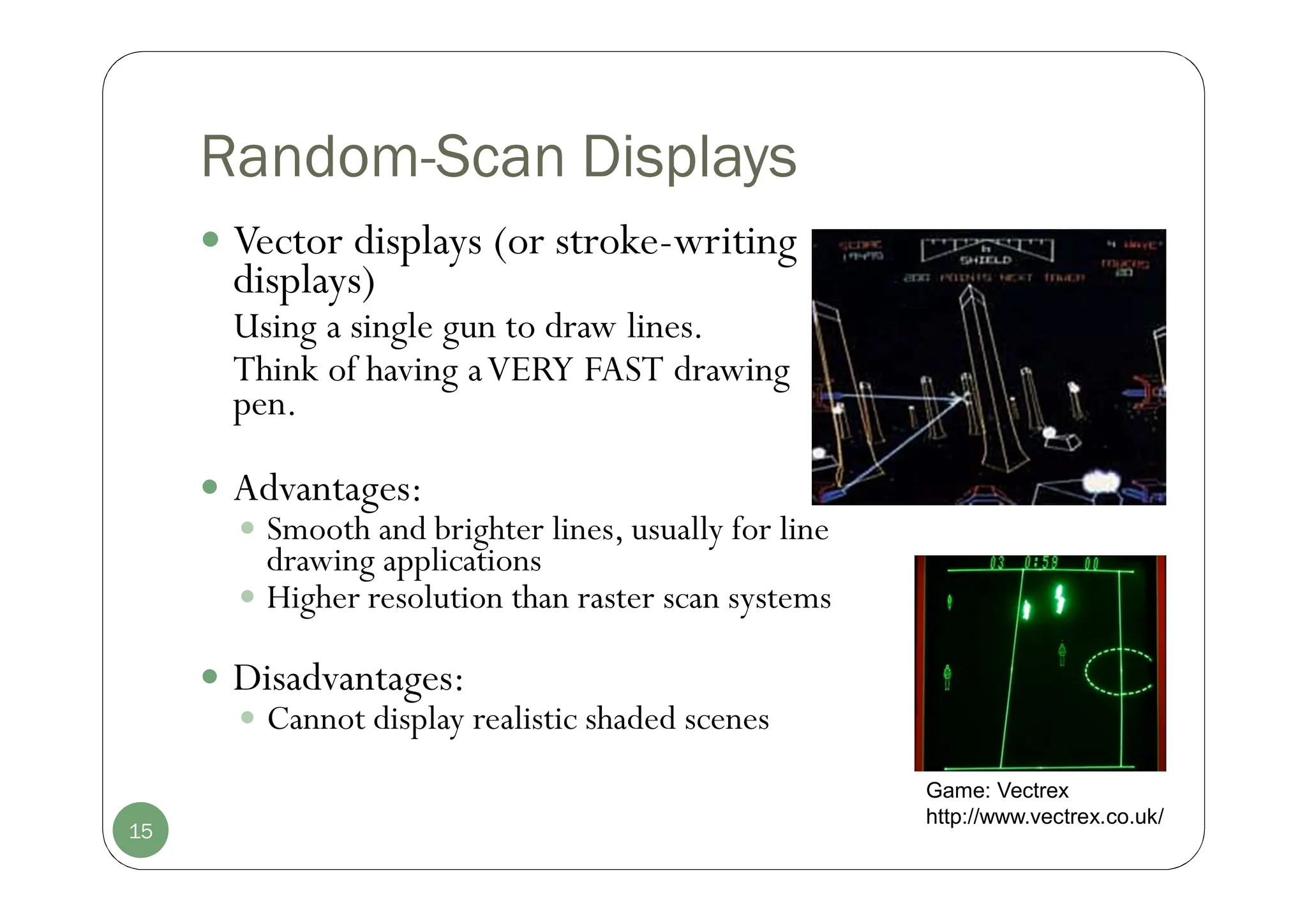 Random-Scan Displays
 Vector displays (or stroke-writing
displays)
Using a single gun to draw lines.
Think of having aVERY FAST drawing
pen.
 Advantages:
 Smooth and brighter lines, usually for line
drawing applications
 Higher resolution than raster scan systems
 Disadvantages:
 Cannot display realistic shaded scenes
15
Game: Vectrex
http://www.vectrex.co.uk/
 