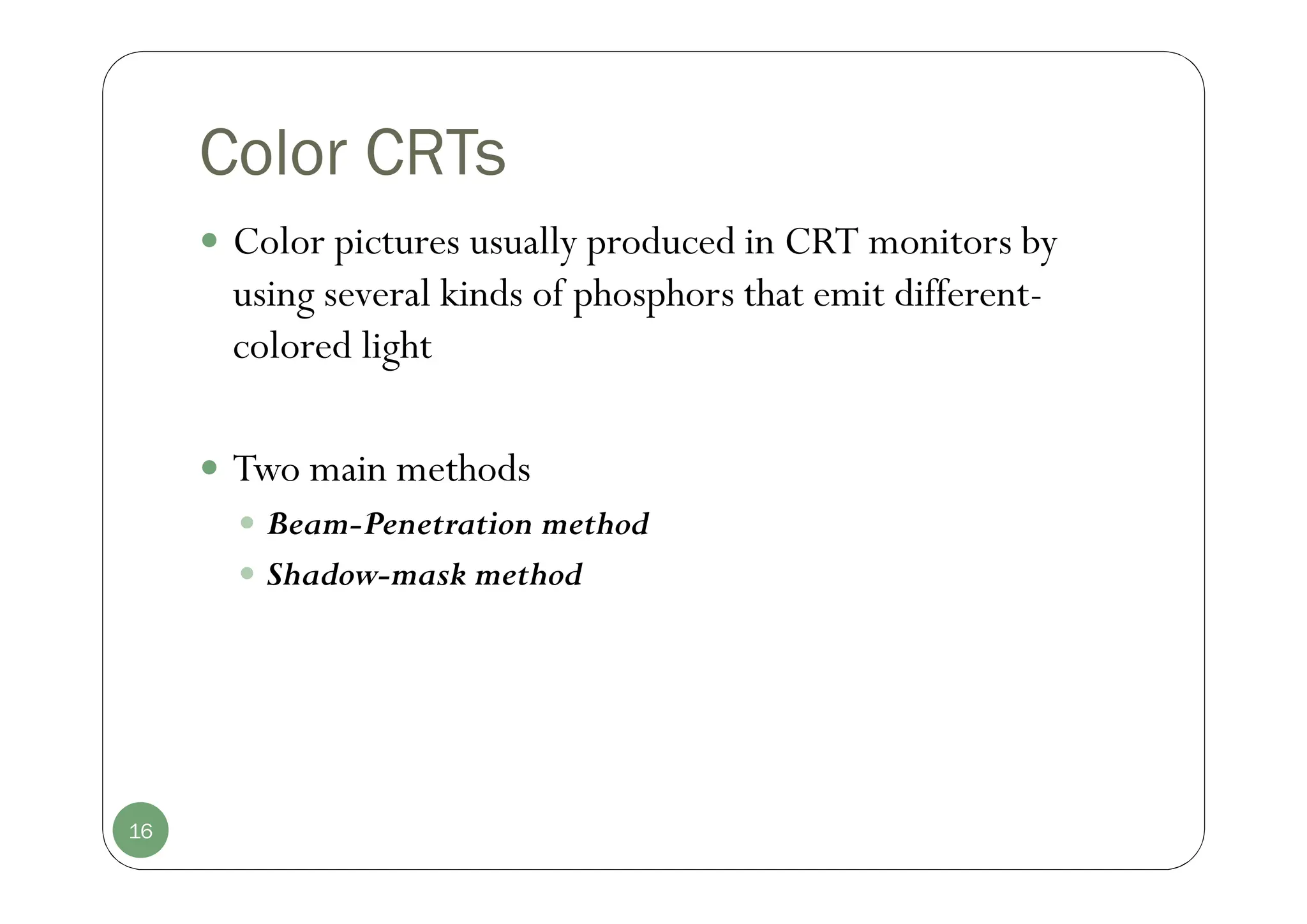 Color CRTs
 Color pictures usually produced in CRT monitors by
using several kinds of phosphors that emit different-
colored light
 Two main methods
 Beam-Penetration method
 Shadow-mask method
16
 