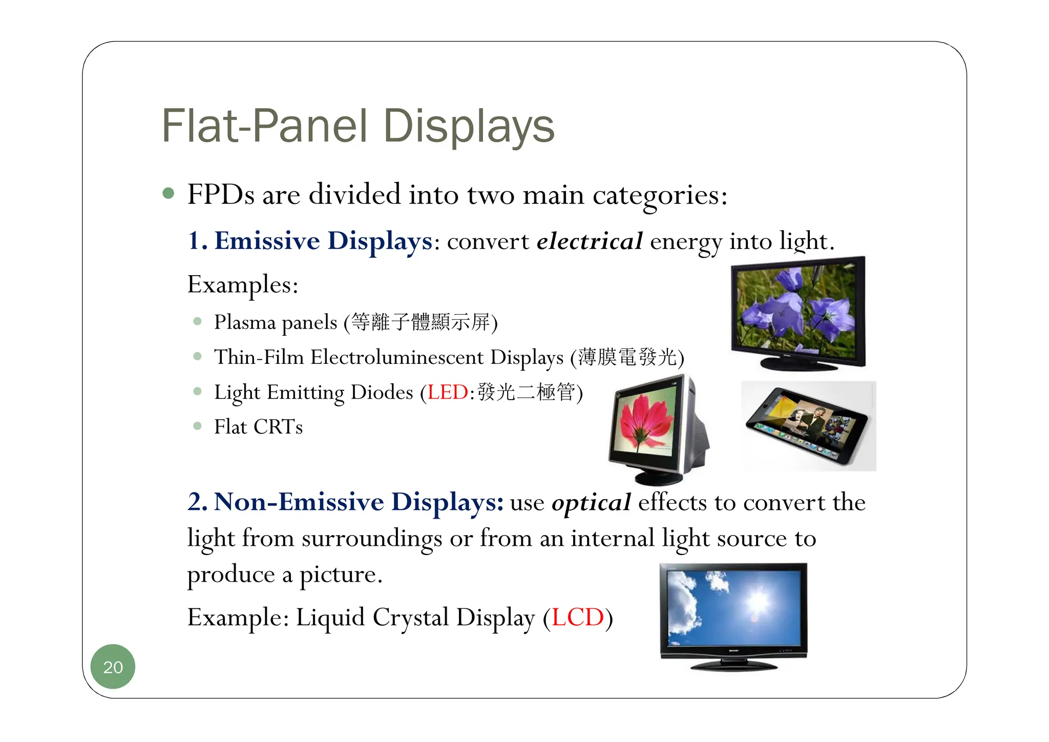 Flat-Panel Displays
 FPDs are divided into two main categories:
1. Emissive Displays: convert electrical energy into light.
Examples:
 Plasma panels (等離子體顯示屏)
 Thin-Film Electroluminescent Displays (薄膜電發光)
 Light Emitting Diodes (LED:發光二極管)
 Flat CRTs
2. Non-Emissive Displays: use optical effects to convert the
light from surroundings or from an internal light source to
produce a picture.
Example: Liquid Crystal Display (LCD)
20
 