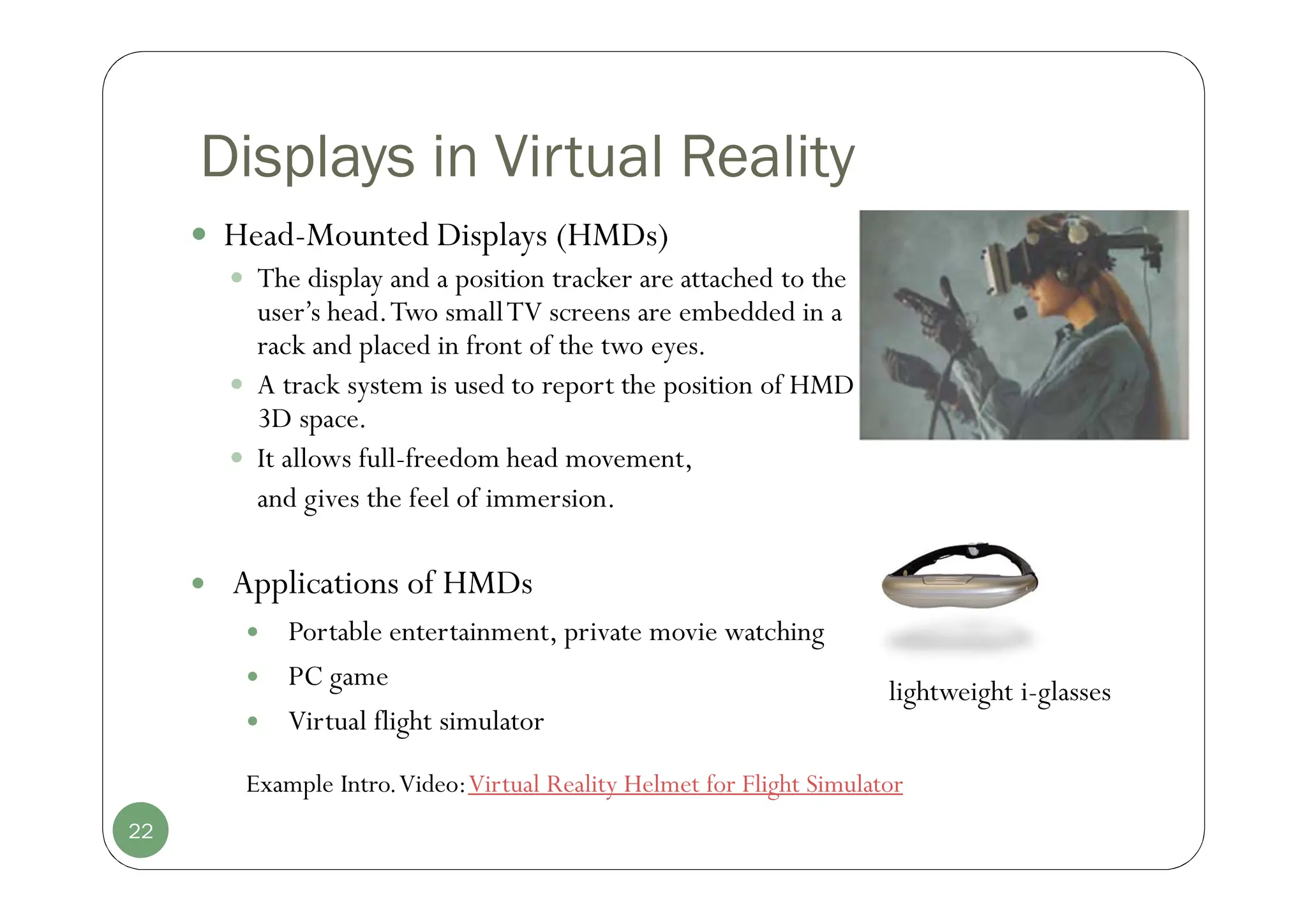 Displays in Virtual Reality
 Head-Mounted Displays (HMDs)
 The display and a position tracker are attached to the
user’s head.Two smallTV screens are embedded in a
rack and placed in front of the two eyes.
 A track system is used to report the position of HMD in
3D space.
 It allows full-freedom head movement,
and gives the feel of immersion.
22
 Applications of HMDs
 Portable entertainment, private movie watching
 PC game
 Virtual flight simulator
lightweight i-glasses
Example Intro.Video:Virtual Reality Helmet for Flight Simulator
 