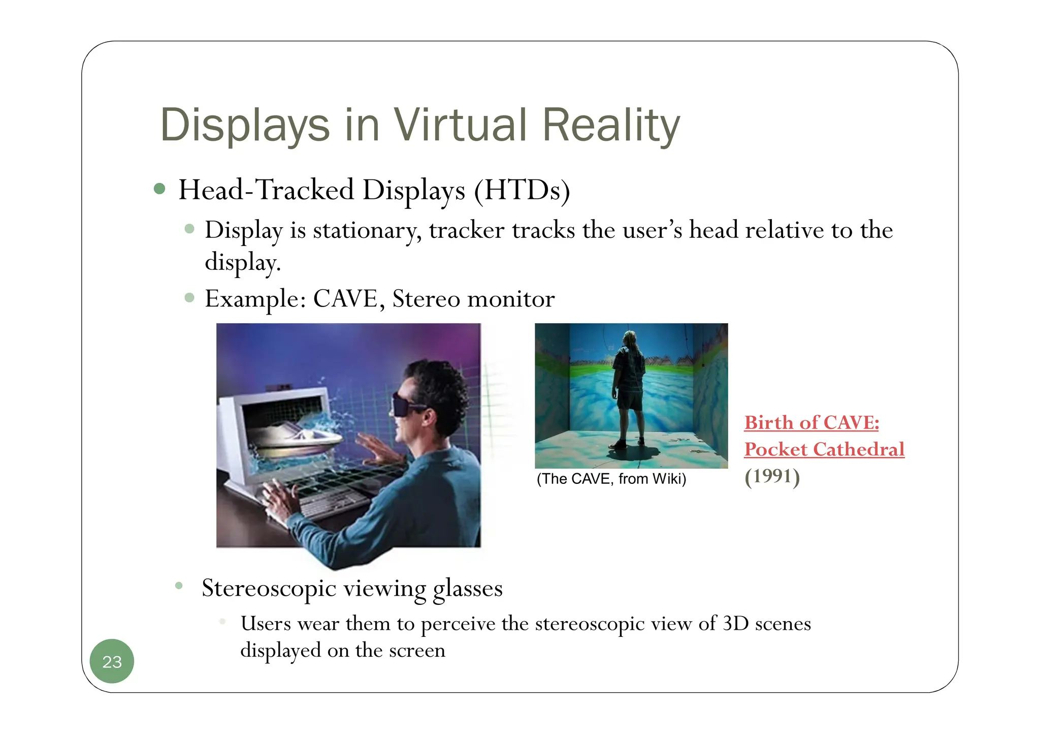 Displays in Virtual Reality
 Head-Tracked Displays (HTDs)
 Display is stationary, tracker tracks the user’s head relative to the
display.
 Example: CAVE, Stereo monitor
23
(The CAVE, from Wiki)
• Stereoscopic viewing glasses
• Users wear them to perceive the stereoscopic view of 3D scenes
displayed on the screen
Birth of CAVE:
Pocket Cathedral
(1991)
 