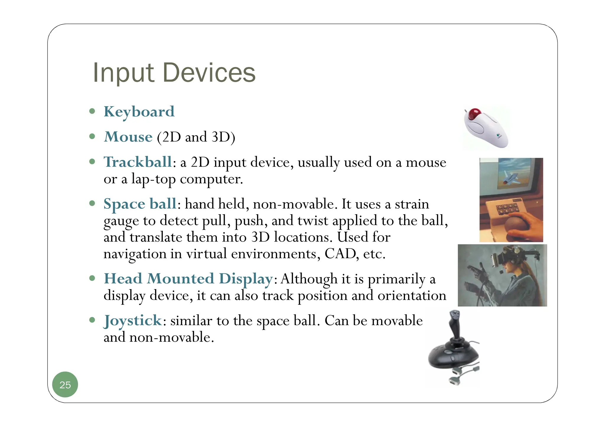 Input Devices
 Keyboard
 Mouse (2D and 3D)
 Trackball: a 2D input device, usually used on a mouse
or a lap-top computer.
 Space ball: hand held, non-movable. It uses a strain
gauge to detect pull, push, and twist applied to the ball,
and translate them into 3D locations. Used for
navigation in virtual environments, CAD, etc.
 Head Mounted Display:Although it is primarily a
display device, it can also track position and orientation
 Joystick: similar to the space ball. Can be movable
and non-movable.
25
 