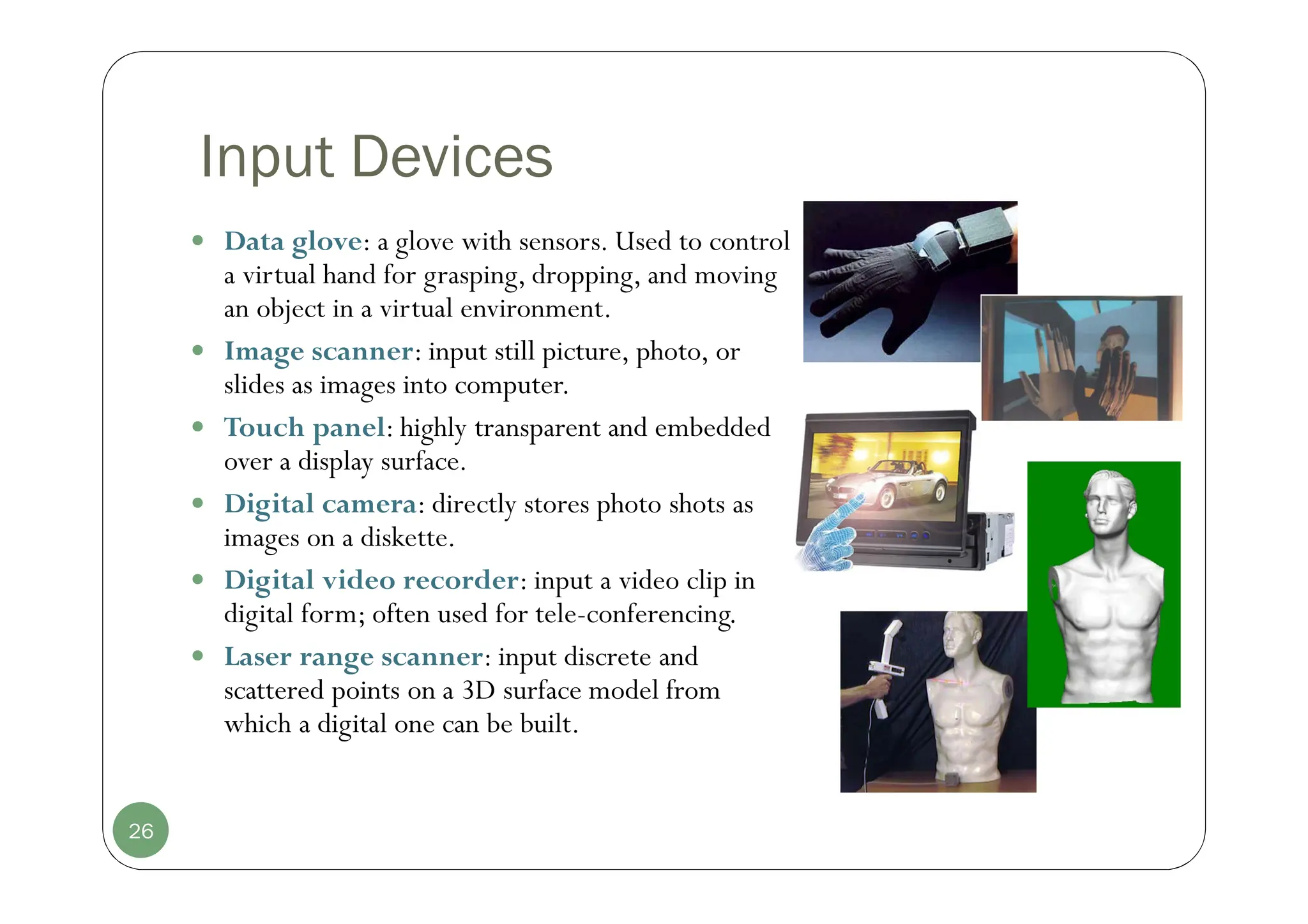Input Devices
 Data glove: a glove with sensors. Used to control
a virtual hand for grasping, dropping, and moving
an object in a virtual environment.
 Image scanner: input still picture, photo, or
slides as images into computer.
 Touch panel: highly transparent and embedded
over a display surface.
 Digital camera: directly stores photo shots as
images on a diskette.
 Digital video recorder: input a video clip in
digital form; often used for tele-conferencing.
 Laser range scanner: input discrete and
scattered points on a 3D surface model from
which a digital one can be built.
26
 