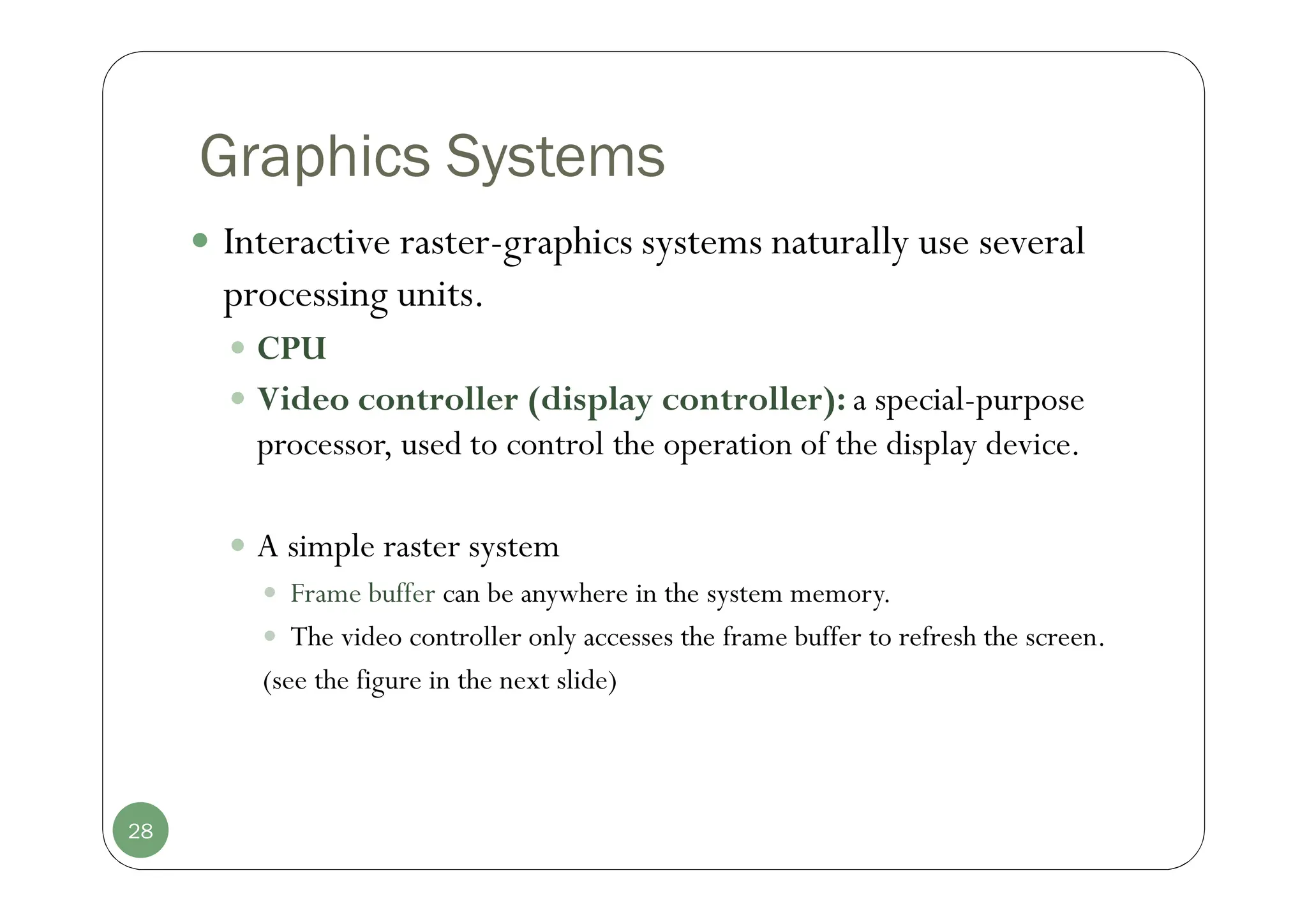 Graphics Systems
 Interactive raster-graphics systems naturally use several
processing units.
 CPU
 Video controller (display controller): a special-purpose
processor, used to control the operation of the display device.
 A simple raster system
 Frame buffer can be anywhere in the system memory.
 The video controller only accesses the frame buffer to refresh the screen.
(see the figure in the next slide)
28
 