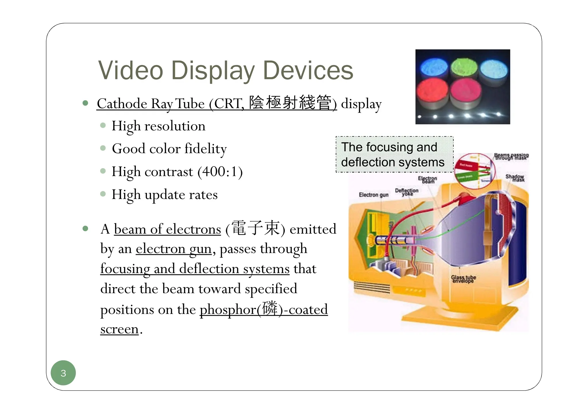 3
Video Display Devices
 Cathode RayTube (CRT, 陰極射綫管) display
 High resolution
 Good color fidelity
 High contrast (400:1)
 High update rates
The focusing and
deflection systems
 A beam of electrons (電子束) emitted
by an electron gun, passes through
focusing and deflection systems that
direct the beam toward specified
positions on the phosphor(磷)-coated
screen.
 