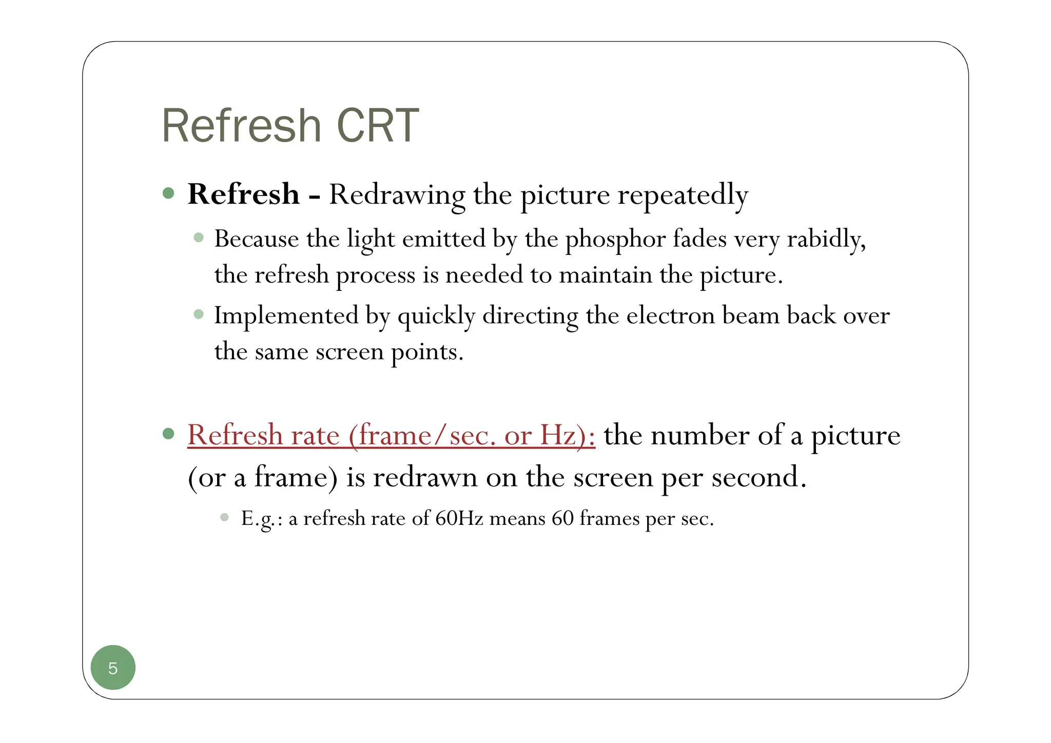Refresh CRT
 Refresh - Redrawing the picture repeatedly
 Because the light emitted by the phosphor fades very rabidly,
the refresh process is needed to maintain the picture.
 Implemented by quickly directing the electron beam back over
the same screen points.
 Refresh rate (frame/sec. or Hz): the number of a picture
(or a frame) is redrawn on the screen per second.
 E.g.: a refresh rate of 60Hz means 60 frames per sec.
5
 
