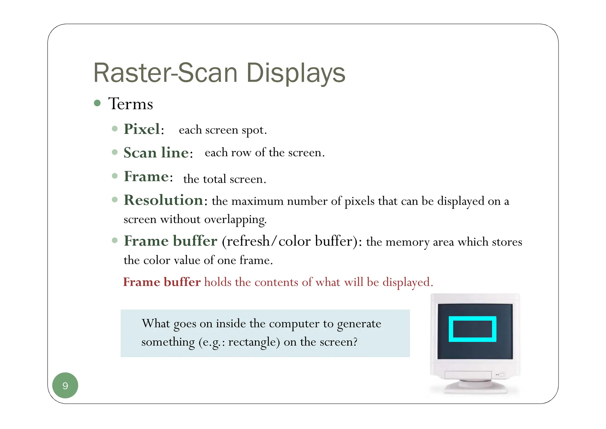 Raster-Scan Displays
 Terms
 Pixel:
 Scan line:
 Frame:
 Resolution: the maximum number of pixels that can be displayed on a
screen without overlapping.
 Frame buffer (refresh/color buffer): the memory area which stores
the color value of one frame.
9
What goes on inside the computer to generate
something (e.g.: rectangle) on the screen?
Frame buffer holds the contents of what will be displayed.
each screen spot.
each row of the screen.
the total screen.
 