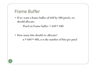 Frame Buffer
 If we want a frame buffer of 640 by 480 pixels, we
should allocate:
Pixels in Frame buffer = 640 * 480
 How many bits should we allocate?
n * 640 * 480, n is the number of bits per pixel
12
 