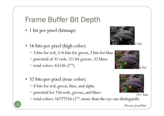 Frame Buffer Bit Depth
 1 bit per pixel (bitmap)
 16 bits per pixel (high color)
 5 bits for red, 5/6 bits for green, 5 bits for blue
 potential of 32 reds, 32/64 greens, 32 blues
 total colors: 65536 (216)
 32 bits per pixel (true color)
 8 bits for red, green, blue, and alpha
 potential for 256 reds, greens, and blues
 total colors: 16777216 (224: more than the eye can distinguish)
13
1-bit
24+ bits
8-bit
(Pictures fromWiki)
 