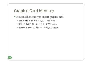 Graphic Card Memory
 How much memory is on our graphic card?
 640 * 480 * 32 bits = 1,228,800 bytes
 1024 * 768 * 32 bits = 3,145,728 bytes
 1600 * 1200 * 32 bits = 7,680,000 bytes
14
 