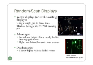 Random-Scan Displays
 Vector displays (or stroke-writing
displays)
Using a single gun to draw lines.
Think of having aVERY FAST drawing
pen.
 Advantages:
 Smooth and brighter lines, usually for line
drawing applications
 Higher resolution than raster scan systems
 Disadvantages:
 Cannot display realistic shaded scenes
15
Game: Vectrex
http://www.vectrex.co.uk/
 