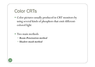 Color CRTs
 Color pictures usually produced in CRT monitors by
using several kinds of phosphors that emit different-
colored light
 Two main methods
 Beam-Penetration method
 Shadow-mask method
16
 