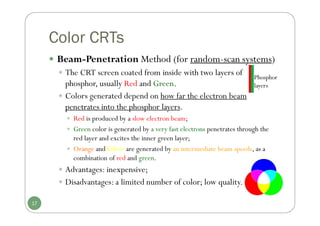 Color CRTs
 Beam-Penetration Method (for random-scan systems)
 The CRT screen coated from inside with two layers of
phosphor, usually Red and Green.
 Colors generated depend on how far the electron beam
penetrates into the phosphor layers.
 Red is produced by a slow electron beam;
 Green color is generated by a very fast electrons penetrates through the
red layer and excites the inner green layer;
 Orange andYellow are generated by an intermediate beam speeds, as a
combination of red and green.
 Advantages: inexpensive;
 Disadvantages: a limited number of color; low quality.
17
Phosphor
layers
 