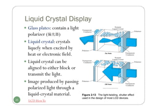 Liquid Crystal Display
 Glass plates: contain a light
polarizer (偏光器)
 Liquid crystal: crystals
liquefy when excited by
heat or electronic field.
 Liquid crystal can be
aligned to either block or
transmit the light.
 Image produced by passing
polarized light through a
liquid-crystal material.
21 LCD HowTo
Figure 2-13 The light-twisting, shutter effect
used in the design of most LCD devices.
 