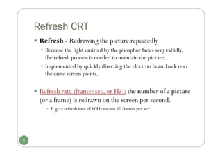 Refresh CRT
 Refresh - Redrawing the picture repeatedly
 Because the light emitted by the phosphor fades very rabidly,
the refresh process is needed to maintain the picture.
 Implemented by quickly directing the electron beam back over
the same screen points.
 Refresh rate (frame/sec. or Hz): the number of a picture
(or a frame) is redrawn on the screen per second.
 E.g.: a refresh rate of 60Hz means 60 frames per sec.
5
 