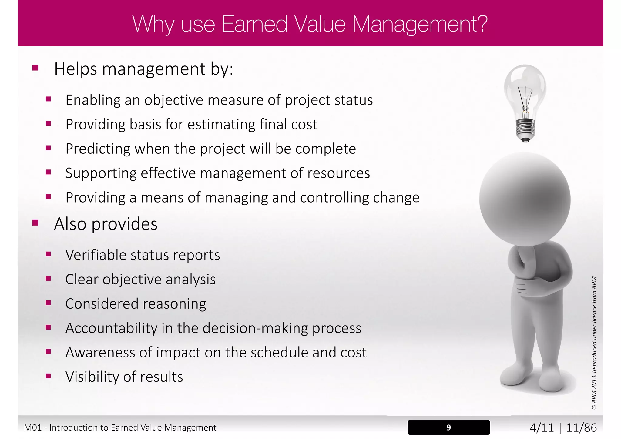  Comprises:
 Definition and authorisation of scope of work
 Development of a baseline against which cost,
schedule and technical performance can be measured
 Objective performance measurement
 Variance analysis and corrective action reporting
 Disciplined and timely incorporation of baseline changes
©APM2013.ReproducedunderlicencefromAPM.
9
“a project control process based on a structured
approach to planning, cost collection and performance
measurement. It facilitates the integration of project
scope, time and cost objectives and the establishment of
a baseline plan for performance measurement”
APM Body of Knowledge 6th edition
M01 - Introduction to Earned Value Management 3/11 | 11/88
 