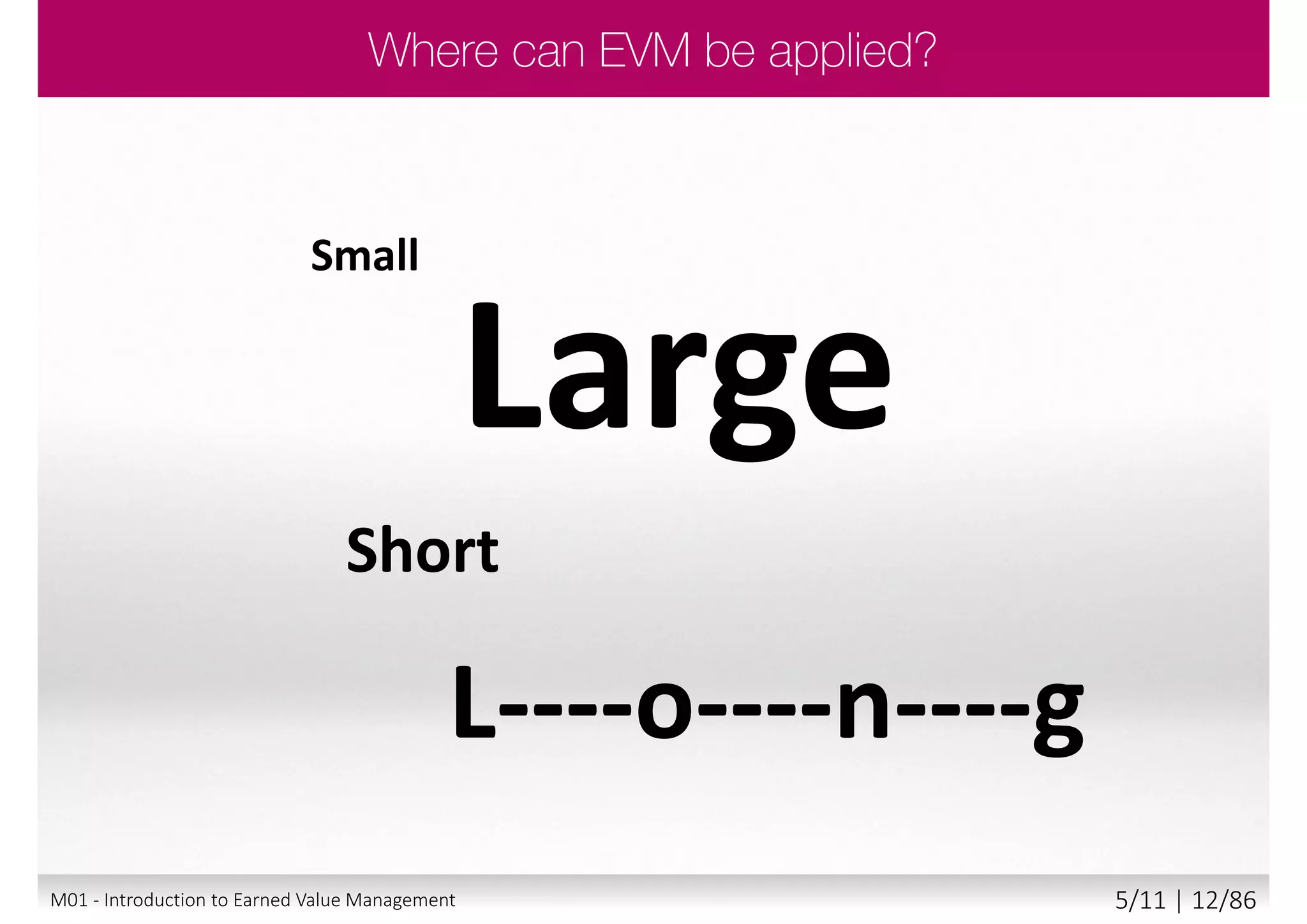  Helps management by:
 Enabling an objective measure of project status
 Providing basis for estimating final cost
 Predicting when the project will be complete
 Supporting effective management of resources
 Providing a means of managing and controlling change
 Also provides
 Verifiable status reports
 Clear objective analysis
 Considered reasoning
 Accountability in the decision-making process
 Awareness of impact on the schedule and cost
 Visibility of results
©APM2013.ReproducedunderlicencefromAPM.
9M01 - Introduction to Earned Value Management 4/11 | 12/88
 