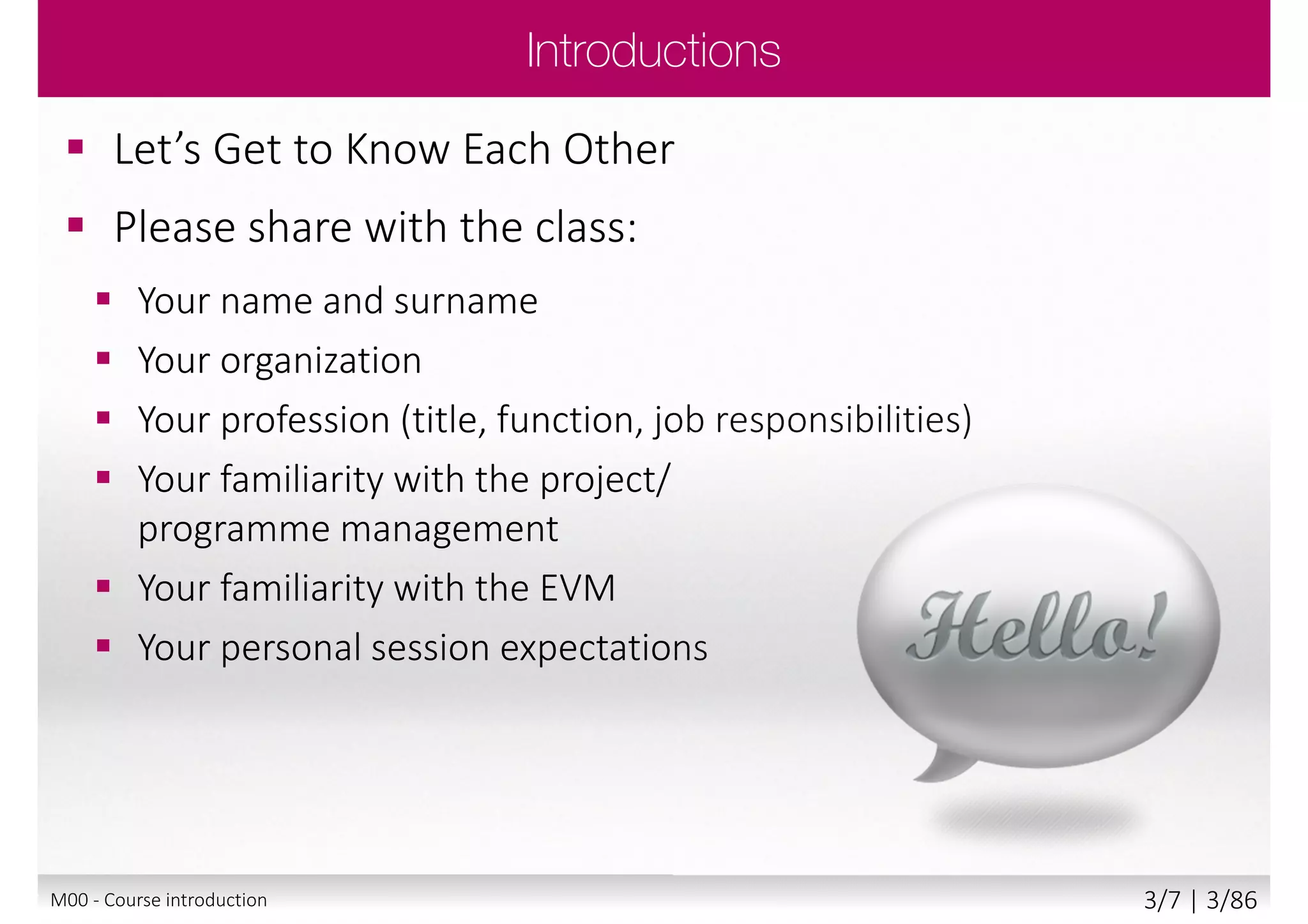  The underpinning philosophy of EVM
 The terminology and thinking behind EVM
 The lifecycle of project using EVM
 The understand techniques used
in EVM
Main goal
 Attempt Foundation exam with confidence
 Begin to apply EVM, tailoring it to your own
projects’ needs
Secondary goal
 Benefits and value of EVM
M00 - Course introduction 3/8 | 3/88
 