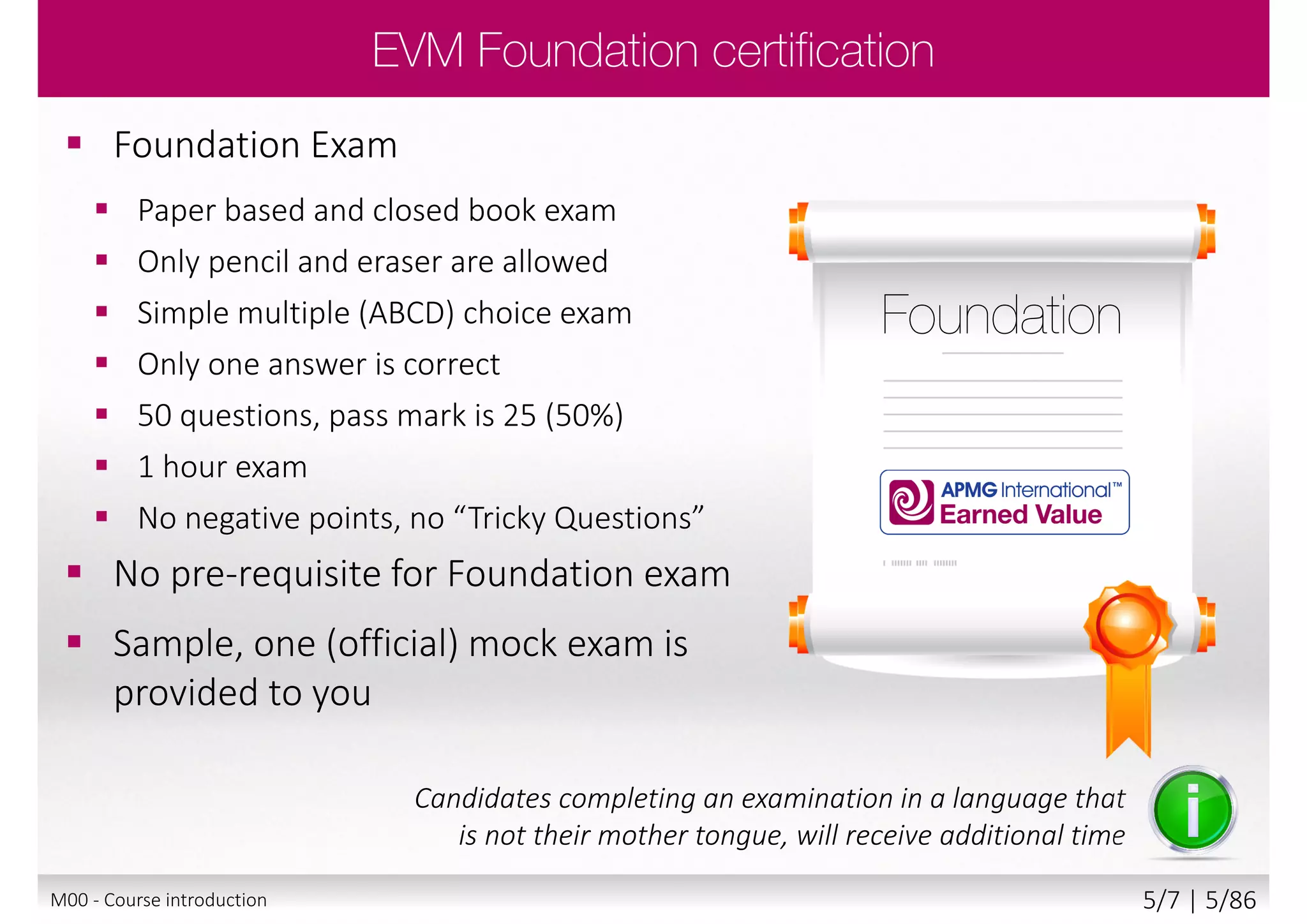  Foundation Exam
 Paper based and closed book exam
 Only pencil and eraser are allowed
 Simple multiple (ABCD) choice exam
 Only one answer is correct
 50 questions, pass mark is 25 (50%)
 1 hour exam
 No negative points, no “Tricky Questions”
 No pre-requisite for Foundation exam
 Sample, one (official) mock exam is
provided to you
Candidates completing an examination in a language that
is not their mother tongue, will receive additional time
M00 - Course introduction 5/8 | 5/88
 