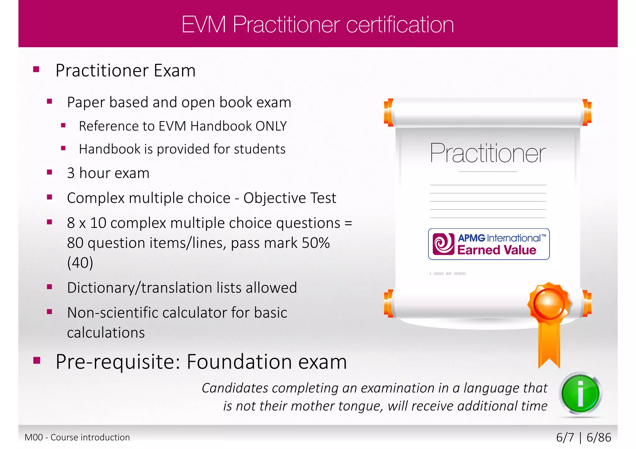  Practitioner Exam
 Paper based and open book exam
 Reference to EVM Handbook ONLY
 Handbook is provided for students
 3 hour exam
 Complex multiple choice - Objective Test
 8 x 10 complex multiple choice questions =
80 question items/lines, pass mark 50%
(40)
 Dictionary/translation lists allowed
 Non-scientific calculator for basic
calculations
 Pre-requisite: Foundation exam
Candidates completing an examination in a language that
is not their mother tongue, will receive additional time
M00 - Course introduction 6/8 | 6/88
 