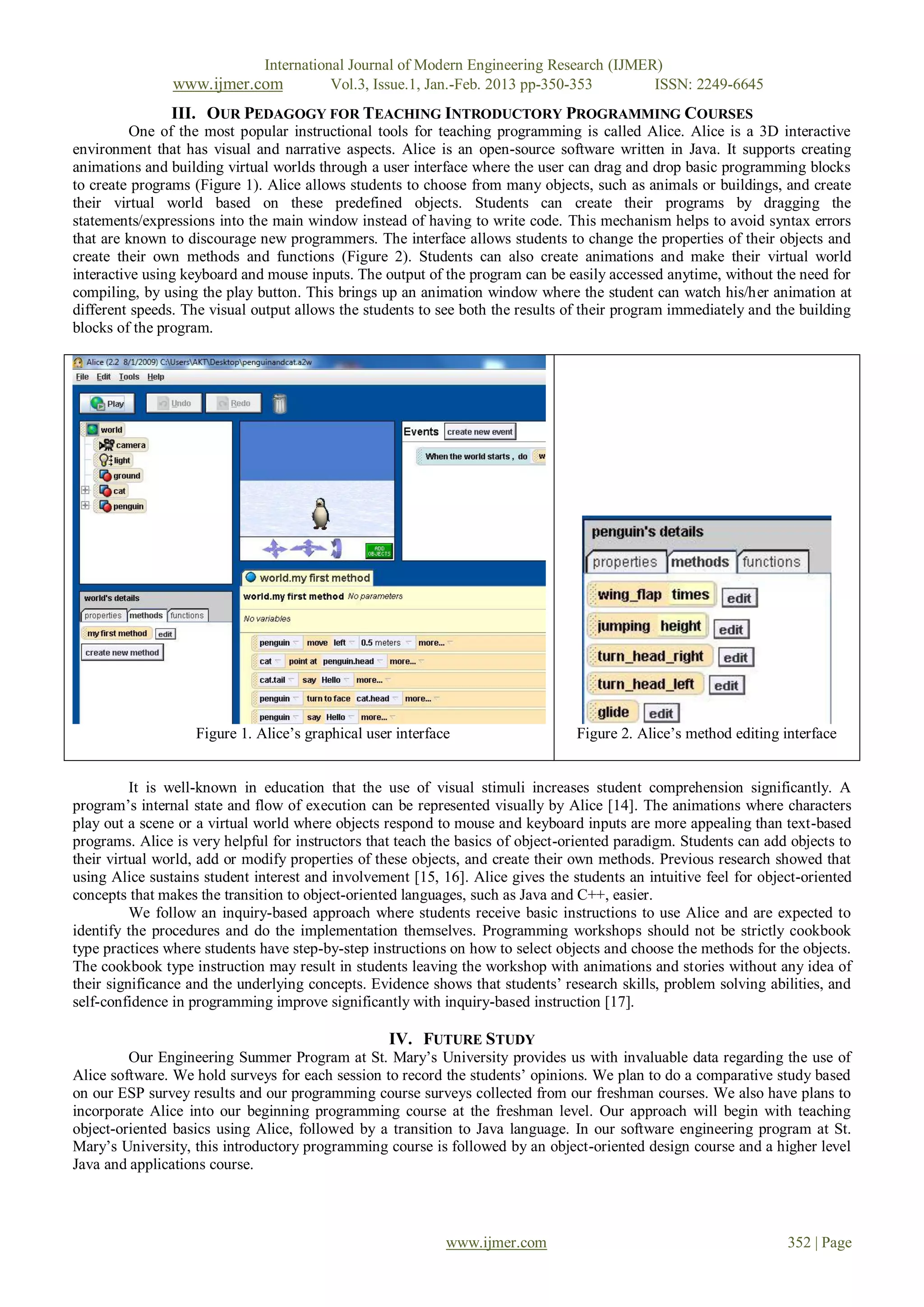 International Journal of Modern Engineering Research (IJMER)
                www.ijmer.com             Vol.3, Issue.1, Jan.-Feb. 2013 pp-350-353       ISSN: 2249-6645
               III. OUR PEDAGOGY FOR TEACHING INTRODUCTORY PROGRAMMING COURSES
          One of the most popular instructional tools for teaching programming is called Alice. Alice is a 3D interactive
environment that has visual and narrative aspects. Alice is an open-source software written in Java. It supports creating
animations and building virtual worlds through a user interface where the user can drag and drop basic programming blocks
to create programs (Figure 1). Alice allows students to choose from many objects, such as animals or buildings, and create
their virtual world based on these predefined objects. Students can create their programs by dragging the
statements/expressions into the main window instead of having to write code. This mechanism helps to avoid syntax errors
that are known to discourage new programmers. The interface allows students to change the properties of their objects and
create their own methods and functions (Figure 2). Students can also create animations and make their virtual world
interactive using keyboard and mouse inputs. The output of the program can be easily accessed anytime, without the need for
compiling, by using the play button. This brings up an animation window where the student can watch his/her animation at
different speeds. The visual output allows the students to see both the results of their program immediately and the building
blocks of the program.




                   Figure 1. Alice’s graphical user interface                    Figure 2. Alice’s method editing interface


          It is well-known in education that the use of visual stimuli increases student comprehension significantly. A
program’s internal state and flow of execution can be represented visually by Alice [14]. The animations where characters
play out a scene or a virtual world where objects respond to mouse and keyboard inputs are more appealing than text-based
programs. Alice is very helpful for instructors that teach the basics of object-oriented paradigm. Students can add objects to
their virtual world, add or modify properties of these objects, and create their own methods. Previous research showed that
using Alice sustains student interest and involvement [15, 16]. Alice gives the students an intuitive feel for object-oriented
concepts that makes the transition to object-oriented languages, such as Java and C++, easier.
          We follow an inquiry-based approach where students receive basic instructions to use Alice and are expected to
identify the procedures and do the implementation themselves. Programming workshops should not be strictly cookbook
type practices where students have step-by-step instructions on how to select objects and choose the methods for the objects.
The cookbook type instruction may result in students leaving the workshop with animations and stories without any idea of
their significance and the underlying concepts. Evidence shows that students’ research skills, problem solving abilities, and
self-confidence in programming improve significantly with inquiry-based instruction [17].

                                                   IV. FUTURE STUDY
         Our Engineering Summer Program at St. Mary’s University provides us with invaluable data regarding the use of
Alice software. We hold surveys for each session to record the students’ opinions. We plan to do a comparative study based
on our ESP survey results and our programming course surveys collected from our freshman courses. We also have plans to
incorporate Alice into our beginning programming course at the freshman level. Our approach will begin with teaching
object-oriented basics using Alice, followed by a transition to Java language. In our software engineering program at St.
Mary’s University, this introductory programming course is followed by an object-oriented design course and a higher level
Java and applications course.




                                                            www.ijmer.com                                          352 | Page
 