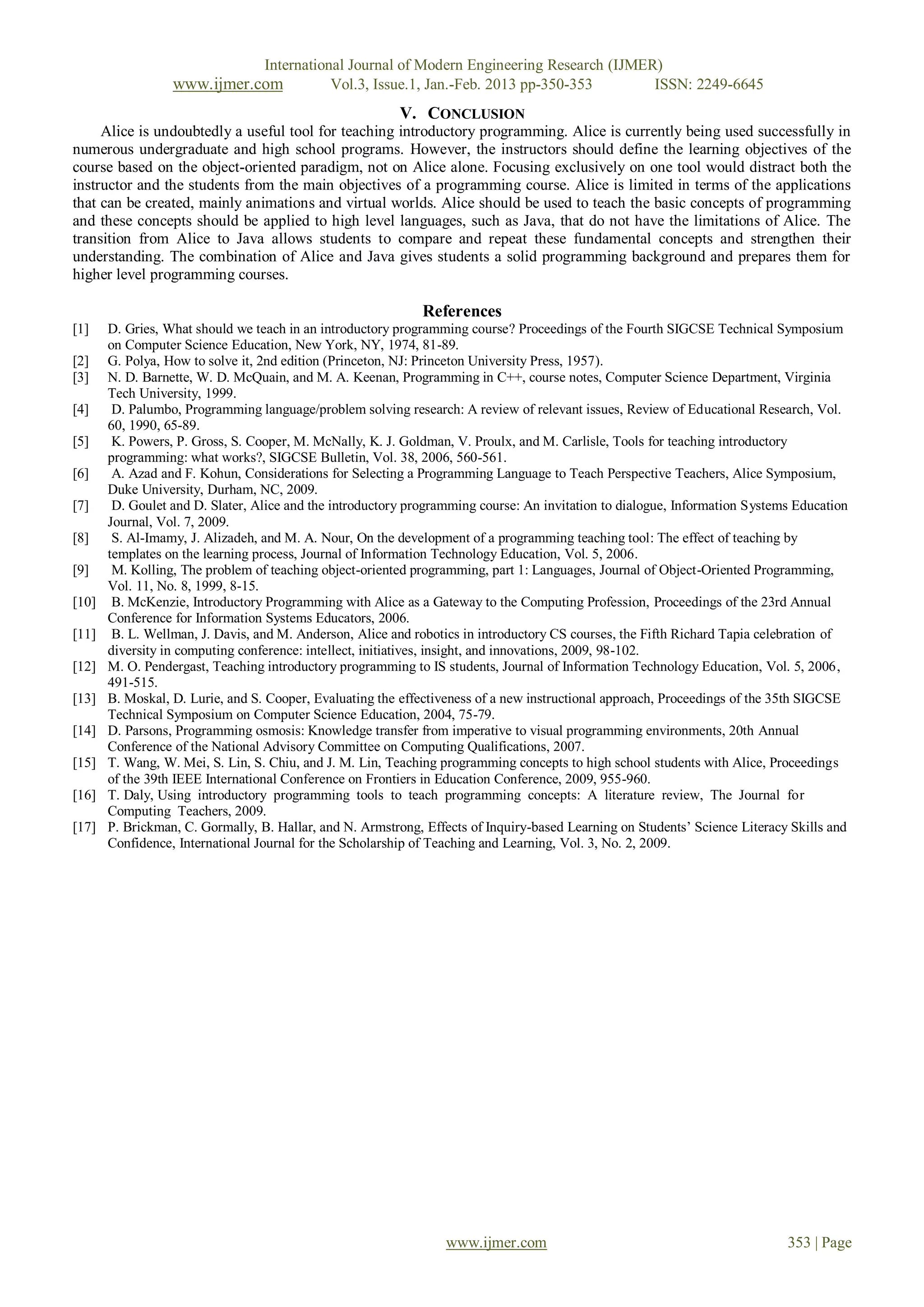 International Journal of Modern Engineering Research (IJMER)
                  www.ijmer.com              Vol.3, Issue.1, Jan.-Feb. 2013 pp-350-353       ISSN: 2249-6645
                                                         V. CONCLUSION
     Alice is undoubtedly a useful tool for teaching introductory programming. Alice is currently being used successfully in
numerous undergraduate and high school programs. However, the instructors should define the learning objectives of the
course based on the object-oriented paradigm, not on Alice alone. Focusing exclusively on one tool would distract both the
instructor and the students from the main objectives of a programming course. Alice is limited in terms of the applications
that can be created, mainly animations and virtual worlds. Alice should be used to teach the basic concepts of programming
and these concepts should be applied to high level languages, such as Java, that do not have the limitations of Alice. The
transition from Alice to Java allows students to compare and repeat these fundamental concepts and strengthen their
understanding. The combination of Alice and Java gives students a solid programming background and prepares them for
higher level programming courses.

                                                             References
[1]    D. Gries, What should we teach in an introductory programming course? Proceedings of the Fourth SIGCSE Technical Symposium
       on Computer Science Education, New York, NY, 1974, 81-89.
[2]    G. Polya, How to solve it, 2nd edition (Princeton, NJ: Princeton University Press, 1957).
[3]    N. D. Barnette, W. D. McQuain, and M. A. Keenan, Programming in C++, course notes, Computer Science Department, Virginia
       Tech University, 1999.
[4]     D. Palumbo, Programming language/problem solving research: A review of relevant issues, Review of Educational Research, Vol.
       60, 1990, 65-89.
[5]     K. Powers, P. Gross, S. Cooper, M. McNally, K. J. Goldman, V. Proulx, and M. Carlisle, Tools for teaching introductory
       programming: what works?, SIGCSE Bulletin, Vol. 38, 2006, 560-561.
[6]     A. Azad and F. Kohun, Considerations for Selecting a Programming Language to Teach Perspective Teachers, Alice Symposium,
       Duke University, Durham, NC, 2009.
[7]     D. Goulet and D. Slater, Alice and the introductory programming course: An invitation to dialogue, Information Systems Education
       Journal, Vol. 7, 2009.
[8]     S. Al-Imamy, J. Alizadeh, and M. A. Nour, On the development of a programming teaching tool: The effect of teaching by
       templates on the learning process, Journal of Information Technology Education, Vol. 5, 2006.
[9]     M. Kolling, The problem of teaching object-oriented programming, part 1: Languages, Journal of Object-Oriented Programming,
       Vol. 11, No. 8, 1999, 8-15.
[10]    B. McKenzie, Introductory Programming with Alice as a Gateway to the Computing Profession, Proceedings of the 23rd Annual
       Conference for Information Systems Educators, 2006.
[11]    B. L. Wellman, J. Davis, and M. Anderson, Alice and robotics in introductory CS courses, the Fifth Richard Tapia celebration of
       diversity in computing conference: intellect, initiatives, insight, and innovations, 2009, 98-102.
[12]   M. O. Pendergast, Teaching introductory programming to IS students, Journal of Information Technology Education, Vol. 5, 2006,
       491-515.
[13]   B. Moskal, D. Lurie, and S. Cooper, Evaluating the effectiveness of a new instructional approach, Proceedings of the 35th SIGCSE
       Technical Symposium on Computer Science Education, 2004, 75-79.
[14]   D. Parsons, Programming osmosis: Knowledge transfer from imperative to visual programming environments, 20th Annual
       Conference of the National Advisory Committee on Computing Qualifications, 2007.
[15]   T. Wang, W. Mei, S. Lin, S. Chiu, and J. M. Lin, Teaching programming concepts to high school students with Alice, Proceedings
       of the 39th IEEE International Conference on Frontiers in Education Conference, 2009, 955-960.
[16]   T. Daly, Using introductory programming tools to teach programming concepts: A literature review, The Journal for
       Computing Teachers, 2009.
[17]   P. Brickman, C. Gormally, B. Hallar, and N. Armstrong, Effects of Inquiry-based Learning on Students’ Science Literacy Skills and
       Confidence, International Journal for the Scholarship of Teaching and Learning, Vol. 3, No. 2, 2009.




                                                                 www.ijmer.com                                               353 | Page
 
