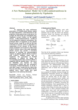 S.Lakshmi, P.Gomathi Sundari / International Journal of Engineering Research and
                   Applications (IJERA)      ISSN: 2248-9622 www.ijera.com
                         Vol. 3, Issue 2, March -April 2013, pp.519-523
       A New Mathematical Model for GABA-aminotransferase in
                   human platelets by Vigabatrin
                           S.Lakshmi * and P.Gomathi Sundari **
   * Head and Associate Professor of Mathematics, K.N.Govt.Arts College for Women,Thanjavur -613007,
                                            TamilNadu, India.
              ** Assistant Professor of Mathematics, Rajah Serfoji Government College,
                                   Thanjavur-613005, TamilNadu, India.


Abstract                                               2.Mathematical Models
         To analyzing for some well-known                       The reliability modeling, some well-
generations of Weibull-related lifetime models         known interrelationships between the various
for quick information. A brief discussion on the       quantities such as pdf, cdf, failure rate function,
properties of this general class is also given. For    cumulative failure rate function, and reliability
example, the effect of the new antiepileptic drug,     function, for a continuous lifetime T, can be
Vigabatrin (γ-vinyl GABA), on the platelet             summarized as
enzyme, GABA-aminotransferase (GABA-T)                                       f (t )   f (t )
was investigated in volunteers and patients. The                h(t )              
prolonged effect of Vigabatrin on the platelet                            1  F (t ) R(t ) ……(1)
enzyme activity would fit in with the fact that                            t
restoration of enzyme activity is dependent on                  H (t )   h( x)dx      ……(2)
regeneration of new enzyme. If the enzyme                                  0
activity of platelets can be shown to reflect brain                          H (t )
GABA-T activity, assay of the easily obtainable
                                                                R(t )  e                    ……(3)
platelet enzyme may provide a convenient
approach to assessing the pharmacological              Note that all the cumulative failure rate functions
response in epileptic patients during treatment        must satisfy the following conditions:
with GABA-T inhibitor drugs such as                         i.        H(t) is nondecreasing for all t  0
Vigabatrin. The generations of Weibull                      ii.       H(t) = 0
distribution is utilized for fitting the                    iii.      lim 𝑡→∞ 𝐻 𝑡 = ∞
corresponding medical data, and the feedback is        Thus, knowing one of the three quantities, one can
compared with the medical report . The curves          easily obtain the other two. Here we shall see how
for Reliability rate function by using                 (3) facilitates the construct of Weibull-type lifetime
Exponentiated weibull and four parameters              distributions. The bathtub-shaped failure rate
Generalized Weibull Distribution in all the 3          function plays an important role in reliability
cases after 5 hours reaches the zero value in the      applications, such as human life, and electronic
time axis and which are perfectly fitted with the      devices.
medical curve. These results give good                           Many generalized Weibull models have
suggestions to the medical professionals.              been proposed in reliability literature through the
                                                       fundamental relationship between the reliability
Keywords: Failure rate function, Weibull               function R(t) , and its corresponding cumulative
distribution, Vigabatrin ,GABA, GABA-T.                failure rate function H(t). In this paper, we
AMS Classification: 60 Gxx, 62 Hxx, 62Pxx              summarize some commonly known models, and
                                                       also discuss their general properties with a hope to
1. NOTATION                                            provide practitioners a quick overview of the most
T        Lifetime random variable                      recent developments in reliability concerning the
f(t)     Probability density function (pdf) of T       Weibull distribution. Most generalizations of the
F(t)     Cumulative distribution function (cdf)        Weibull distribution stemmed from a desire to
h(t)     hazard rate function                          provide a better fitting of certain data sets than the
H(t)     Cumulative failure rate function              traditional two- or three- parameter Weibull. One
          t
                                                      would expect many more such generalizations,
 H (t )   h( x)dx                                  modifications, or extensions to appear in years to
          0                                          come. Given a data set, a researcher has an onerous
R(t)     Reliability function [= 1-F(t) ]              task to select an „optimal‟ model among many
                                                       possible Weibull related models.
                                                                 In general, there are three steps involving
                                                       the empirical modeling of data, including Weibull,



                                                                                             519 | P a g e
 