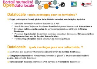 Datalocale : quels avantages pour les territoires?
  Projet, réalisé par le Conseil général de la Gironde, mutualisé avec la région Aquitaine

       Démarche d’animation mutualisée avec la CUB et AEC
       Mise à disposition de jeux de données en libre téléchargement basée sur une licence ouverte
       Ouvert aux établissements publics. Ce service sera proposé aux adhérents de Gironde
       Numérique
       Processus de publication des données confié aux producteurs de données. Référencement ou
       hébergement des jeux de données des partenaires
       Fondé sur la participation des ré-utilisateurs de données publiques



Datalocale :             quels avantages pour nos collectivités ?
  construction d'un système d’information décisionnel enrichi de données de référence

  cartographie urbanisée des métadonnées permettant la gestion, la diffusion et la conservation
pérenne des entrepôts de données

  standardisation des accès automatisés (Web services) et réutilisabilité des données
 