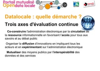 Datalocale : quelle démarche ?
Trois axes d'évaluation continue
  Co-construire l'administration électronique par la circulation de
la ressource informationnelle en favorisant l’accès pour tous aux
savoirs et au débat public
 Organiser la diffusion d’innovations en impliquant tous les
acteurs et en expérimentant sur l’administration électronique
 Mutualiser des moyens publics par l'interopérabilité des
données et des services
 