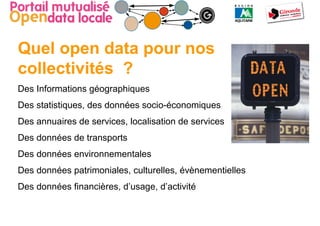 Quel open data pour nos
collectivités ?
Des Informations géographiques
Des statistiques, des données socio-économiques
Des annuaires de services, localisation de services
Des données de transports
Des données environnementales
Des données patrimoniales, culturelles, évènementielles
Des données financières, d’usage, d’activité
 