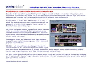 Datavideo CG-350 HD Character Generator System
.

Datavideo CG-350 Character Generator System for HD
Datavideo CG-350 is an extremely powerful titling system designed especially for the live broadcast and video post production
environment. It comes with a very flexible, easy to use, Title Compose program for creating high quality title pages. Once the title
pages have been composed, they can be displayed automatically or completely under Manual Control.

A display list can be created ahead of time to make on air usage a
simple, one keystroke operation, or you can randomly select the title
pages while on air. Even with a display list, you still maintain the
flexibility for those last minute changes.

CG-350 can also be used to display standard format graphic images as
well as text animation sequences. Text animations sequences are
created by the title composer using the text FX features. Title pages,
graphic images and text animation sequences can be freely intermixed
with one another in any order.

Title pages can contain Text, background colour boxes, geometric
shapes, full colour graphic images as logos, and either a background
graphic or background video.

CG-350 is a fully features Windows-based program that uses the
Unicode character set thus it is capable of generating titles in English,
Hindi or any desired languages supported by Microsoft Windows such as Urdu, Kashmri, Sindhi, Punjabi (Gurumukhi), Gujarati,
Marathi, Oriya, Bengali, Asssamese, Tamil, Telgu, Malayalam, Kannada and Sanskriti etc.

The text is created using truetype typefaces and can be sized, kerned, rotated, and italicized. Each character can have up to two edges
and three shadows. The character's edges and shadows can be colorized with a solid colour, a vertical colour spread, a colour gradient
(4pt, 5pt, or linear), or textures.

Datavideo Technologies. All Rights Reserved 2010
 