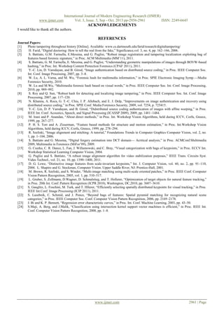 www.ijmer.com

International Journal of Modern Engineering Research (IJMER)
Vol. 3, Issue. 5, Sep - Oct. 2013 pp-2956-2961
ISSN: 2249-6645

ACKNOWLEDGEMENTS
I would like to thank all the authors.

REFERENCES
Journal Papers:
[1]
Photo tampering throughout history [Online]. Available: www.cs.dartmouth.edu/farid/research/digitaltampering/
[2]
H. Farid, ―Digital doctoring: How to tell the real from the fake,‖ Significance,vol. 3, no. 4, pp. 162–166, 2006.
[3]
S. Battiato, G.M. Farinella, E.Messina, and G. Puglisi, ―Robust image registration and tampering localization exploiting bag of
features based forensic signature,‖ in Proc. ACM Multimedia (MM’11), 2011.
[4]
S. Battiato, G. M. Farinella, E. Messina, and G. Puglisi, ―Understanding geometric manipulations of images through BOVW-based
hashing,‖ in Proc. Int. Workshop Content Protection Forensics (CPAF 2011), 2011.
[5]
Y.-C. Lin, D. Varodayan, and B. Girod, ―Image authentication based on distributed source coding,‖ in Proc. IEEE Computer Soc.
Int. Conf. Image Processing, 2007, pp. 3–8.
[6]
W. Lu, A. L. Varna, and M. Wu, ―Forensic hash for multimedia information,‖ in Proc. SPIE Electronic Imaging Symp.—Media
Forensics Security, 2010.
[7]
W. Lu and M.Wu, ―Multimedia forensic hash based on visual words,‖ in Proc. IEEE Computer Soc. Int. Conf. Image Processing,
2010, pp. 989–992.
[8]
S. Roy and Q. Sun, ―Robust hash for detecting and localizing image tampering,‖ in Proc. IEEE Computer Soc. Int. Conf. Image
Processing, 2007, pp. 117–120.
[9]
N. Khanna, A. Roca, G. T.-C. Chiu, J. P. Allebach, and E. J. Delp, ―Improvements on image authentication and recovery using
distributed source coding,‖ in Proc. SPIE Conf. Media Forensics Security, 2009, vol. 7254, p. 725415.
[10]
Y.-C. Lin, D. P. Varodayan, and B. Girod, ―Didstributed source coding authentication of images with affine warping,‖ in Proc.
IEEE Int. Conf. Acoustics, Speech, and Signal Processing (ICASSP 2009), 2009, pp. 1481–1484.
[11]
M. Irani and P. Anandan, ―About direct methods,‖ in Proc. Int. Workshop Vision Algorithms, held during ICCV, Corfu, Greece,
1999, pp. 267–277.
[12]
P. H. S. Torr and A. Zisserman, ―Feature based methods for structure and motion estimation,‖ in Proc. Int.Workshop Vision
Algorithms, held during ICCV, Corfu, Greece, 1999, pp. 278–294.
[13]
R. Szeliski, ―Image alignment and stitching: A tutorial,‖ Foundations Trends in Computer Graphics Computer Vision, vol. 2, no.
1, pp. 1–104, 2006.
[14]
S. Battiato and G. Messina, ―Digital forgery estimation into DCT domain— Acritical analysis,‖ in Proc. ACMConf.Multimedia
2009, Multimedia in Forensics (MiFor’09), 2009.
[15]
G. Csurka, C. R. Dance, L. Fan, J. Willamowski, and C. Bray, ―Visual categorization with bags of keypoints,‖ in Proc. ECCV Int.
Workshop Statistical Learning Computer Vision, 2004.
[16]
G. Puglisi and S. Battiato, ―A robust image alignment algorithm for video stabilization purposes,‖ IEEE Trans. Circuits Syst.
Video Technol., vol. 21, no. 10, pp. 1390–1400, 2011.
[17]
D. G. Lowe, ―Distinctive image features from scale-invariant keypoints,‖ Int. J. Computer Vision, vol. 60, no. 2, pp. 91–110,
2004. L. Shapiro and G. Stockman, Computer Vision. Upper Saddle River, NJ: Prentice-Hall, 2001.
[18]
M. Brown, R. Szeliski, and S. Winder, ―Multi-image matching using multi-scale oriented patches,‖ in Proc. IEEE Conf. Computer
Vision Pattern Recognition, 2005, vol. 1, pp. 510–517.
[19]
L. Gruber, S. Zollmann, D.Wagner, D. Schmalstieg, and T. Hollerer, ―Optimization of target objects for natural feature tracking,‖
in Proc. 20th Int. Conf. Pattern Recognition (ICPR 2010), Washington, DC,2010, pp. 3607–3610.
[21] S. Gauglitz, L. Foschini, M. Turk, and T. Hllerer, ―Efficiently selecting spatially distributed keypoints for visual tracking,‖ in Proc.
IEEE Int.Conf. Image Processing (ICIP 2011), 2011.
[22] S. Lazebnik, C. Schmid, and J. Ponce, ―Beyond bags of features: Spatial pyramid matching for recognizing natural scene
categories,‖ in Proc. IEEE Computer Soc. Conf. Computer Vision Pattern Recognition, 2006, pp. 2169–2178.
[23] J. Bi and K. P. Bennett, ―Regression error characteristic curves,‖ in Proc. Int. Conf. Machine Learning, 2003, pp. 43–50.
[24] S.Maji, A. Berg, and J.Malik, ―Classification using intersection kernel support vector machines is efficient,‖ in Proc. IEEE Int.
Conf. Computer Vision Pattern Recognition, 2008, pp. 1–8.

www.ijmer.com

2961 | Page

 