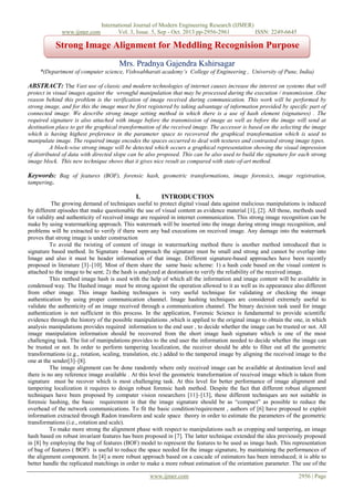 www.ijmer.com

International Journal of Modern Engineering Research (IJMER)
Vol. 3, Issue. 5, Sep - Oct. 2013 pp-2956-2961
ISSN: 2249-6645

Strong Image Alignment for Meddling Recognision Purpose
Mrs. Pradnya Gajendra Kshirsagar
*(Department of computer science, Vishwabharati academy’s College of Engineering , University of Pune, India)

ABSTRACT: The Vast use of classic and modern technologies of internet causes increase the interest on systems that will
protect in visual images against the wrongful manipulation that may be processed during the execution / transmission .One
reason behind this problem is the verification of image received during communication. This work will be performed by
strong image, and for this the image must be first registered by taking advantage of information provided by specific part of
connected image. We describe strong image setting method in which there is a use of hash element (signatures) . The
required signature is also attached with image before the transmission of image as well as before the image will send at
destination place to get the graphical transformation of the received image. The accessor is based on the selecting the image
which is having highest preference in the parameter space to recovered the graphical transformation which is used to
manipulate image. The required image encodes the spaces occurred to deal with textures and contrasted strong image types.
A block-wise strong image will be detected which occurs a graphical representation showing the visual impression
of distributed of data with directed slope can be also proposed. This can be also used to build the signature for each strong
image block. This new technique shows that it gives nice result as compared with state-of-art method.

Keywords: Bag of features (BOF), forensic hash, geometric transformations, image forensics, image registration,
tampering.

I.

INTRODUCTION

The growing demand of techniques useful to protect digital visual data against malicious manipulations is induced
by different episodes that make questionable the use of visual content as evidence material [1], [2]. All those, methods used
for validity and authenticity of received image are required in internet communication. This strong image recognition can be
make by using watermarking approach. This watermark will be inserted into the image during strong image recognition, and
problems will be extracted to verify if there were any bad executions on received image. Any damage into the watermark
proves that strong image is under construction
To avoid the twisting of content of image in watermarking method there is another method introduced that is
signature based method. In Signature –based approach the signature must be small and strong and cannot be overlap into
Image and also it must be header information of that image. Different signature-based approaches have been recently
proposed in literature [3]–[10]. Most of them share the same basic scheme: 1) a hash code based on the visual content is
attached to the image to be sent; 2) the hash is analyzed at destination to verify the reliability of the received image.
This method image hash is used with the help of which all the information and image content will be available in
condensed way. The Hashed image must be strong against the operation allowed to it as well as its appearance also different
from other image. This image hashing techniques is very useful technique for validating or checking the image
authentication by using proper communication channel. Image hashing techniques are considered extremely useful to
validate the authenticity of an image received through a communication channel. The binary decision task used for image
authentication is not sufficient in this process. In the application, Forensic Science is fundamental to provide scientific
evidence through the history of the possible manipulations ,which is applied to the original image to obtain the one, in which
analysis manipulations provides required information to the end user , to decide whether the image can be trusted or not. All
image manipulation information should be recovered from the short image hash signature which is one of the most
challenging task. The list of manipulations provides to the end user the information needed to decide whether the image can
be trusted or not. In order to perform tampering localization, the receiver should be able to filter out all the geometric
transformations (e.g., rotation, scaling, translation, etc.) added to the tampered image by aligning the received image to the
one at the sender[3]–[8].
The image alignment can be done randomly where only received image can be available at destination level and
there is no any reference image available . At this level the geometric transformation of received image which is taken from
signature must be recover which is most challenging task. At this level for better performance of image alignment and
tampering localization it requires to design robust forensic hash method. Despite the fact that different robust alignment
techniques have been proposed by computer vision researchers [11]–[13], these different techniques are not suitable in
forensic hashing, the basic requirement is that the image signature should be as ―compact‖ as possible to reduce the
overhead of the network communications. To fit the basic condition/requirement , authors of [6] have proposed to exploit
information extracted through Radon transform and scale space theory in order to estimate the parameters of the geometric
transformations (i.e., rotation and scale).
To make more strong the alignment phase with respect to manipulations such as cropping and tampering, an image
hash based on robust invariant features has been proposed in [7]. The latter technique extended the idea previously proposed
in [8] by employing the bag of features (BOF) model to represent the features to be used as image hash. This representation
of bag of features ( BOF) is useful to reduce the space needed for the image signature, by maintaining the performances of
the alignment component. In [4] a more robust approach based on a cascade of estimators has been introduced; it is able to
better handle the replicated matchings in order to make a more robust estimation of the orientation parameter. The use of the
www.ijmer.com

2956 | Page

 