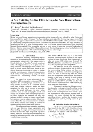 Prudhvi Raj Budumuru et al Int. Journal of Engineering Research and Application
ISSN : 2248-9622, Vol. 3, Issue 6, Nov-Dec 2013, pp.496-501

RESEARCH ARTICLE

www.ijera.com

OPEN ACCESS

A New Switching Median Filter for Impulse Noise Removal from
Corrupted Images
K J Sreeja1, Prudhvi Raj Budumuru2
1
2

(Assoc.Prof, Dept of E.C.E, Vignan‟s Institute of Information Technology, Duvvada, Vizag, A.P, India)
(Dept of E.C.E, Vignan‟s Institute of Information Technology, Duvvada, Vizag, A.P, India)

ABSTRACT
In the process of image acquisition or transmission, digital images often get affected by noise. Noise can
seriously affect the quality of images. This Paper introduces a new algorithm for removing impulse noise. The
most popular approach for impulse noise removal is Standard Median Filter (SMF) and the performance of SMF
is improved by adding Switching mechanism called Switching Median Filter (SWM), this paper introduces a
new-algorithm that is “A New Switching Median Filter (NSWM) for Impulse Noise removal from corrupted
images”. In this method SWM is modified with one or more process by using the concept of rank order to
improve the noise removal capability. The simulation results show that the proposed method has the better noise
removal capability than the SWM method for both gray scale and colour images.
Keywords- Impulse noise, NSWM, Rank order, SMF, SWM

I. Introduction
Images are frequently corrupted by impulse
noise due to the errors generated in noisy sensors and
communication channels [6]. The impulse noise is
Fat-tail distributed or "impulsive" noise is sometimes
called salt-and-pepper noise [1-5] or spike noise. An
image containing salt-and-pepper noise will have dark
pixels in bright regions and bright pixels in dark
regions. This type of noise can be caused by analogto-digital converter errors, bit errors in transmission,
etc. It can be mostly eliminated by using dark frame
subtraction and interpolating around dark/bright
pixels.
An image is a picture, photograph or any
other form of 2D representation of any scene. Most
algorithms for converting image sensor data to an
image, whether in-camera or on a computer, involve
some form of noise reduction. There are many
procedures for this, but all attempt to determine
whether the actual differences in pixel values
constitute noise or real photographic detail, and
average out the former while attempting to preserve
the latter. However, no algorithm can make this
judgment perfectly, so there is often a tradeoff made
between noise removal and preservation of fine, lowcontrast detail that may have characteristics similar to
noise. Many cameras have settings to control the
aggressiveness of the in-camera noise reduction
The subsequent image processing procedures
such as edge detection, image segmentation and
object tracking etc. might get worse performances if
the noise exists in the input image with high noise
density. Therefore, detecting noise and replacing the
noise pixel with an appropriate value is an important
work for image processing.

www.ijera.com

The median (MED) ﬁlter [1] is a well-known
nonlinear ﬁlter to eliminate the noise in the smooth
regions in image. But in the detail regions such as
edge and texture, MED might smear the detail. The
MED based impulse noise ﬁlters have been proposed
in [1–5, 9-10] already to solve this problem.
The switching MED ﬁlters determine the
difference between the current pixel and the MED in
the corresponding sliding window and then use a
threshold to determine whether the current pixel is
noise. The noise is detected only when the current
pixel and neighbors are much different. By using the
concept of rank order to improve the noise removal
capability.The simulations results show that the
proposed modiﬁed SWM (NSWM) has the better
noise removal capability than the SWM for both gray
scale image and colour image.
This paper is arranged as follows section 2
introduces the working principle of switching median
filter, section 3 explains about the description and
flow of new switching median filter, section 4 gives
the definitions of image fidelity measures used to
quantify the results obtained by the proposed
algorithm, section 5 explains the simulation results
and performance analysis, Finally section 6 gives
conclusion.

II. Switching Median Filter (SWM)
Let {xi−Li,j−L,…..,xi,j,.....,xi+L,j+L} represent the
input sample in the (2L+1)×(2L+1) sliding window
where xi,j is the current pixel locating at position (i,j)
in the image. The output of SWM is deﬁned as

 xmed, x  Ti
yi , j  
 xi , j x  Ti

(1)

496 | P a g e

 