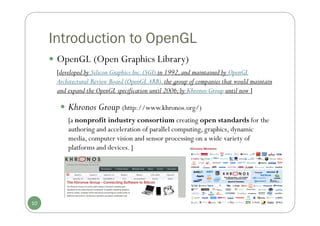 Introduction to OpenGL
 OpenGL (Open Graphics Library)
[developed by Silicon Graphics Inc.(SGI) in 1992,and maintained by OpenGL
Architectural Review Board (OpenGL ARB),the group of companies that would maintain
and expand the OpenGL specification until 2006;by Khronos Group until now ]
10
 Khronos Group (http://www.khronos.org/)
[a nonprofit industry consortium creating open standards for the
authoring and acceleration of parallel computing, graphics, dynamic
media, computer vision and sensor processing on a wide variety of
platforms and devices. ]
 