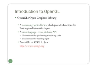 Introduction to OpenGL
 OpenGL (Open Graphics Library)
 A common graphics library which provides functions for
drawings and interactive input.
 A cross-language, cross-platformAPI
 No command for performing windowing tasks
 No command for handling input
 Accessible via C/C++, Java…
http://www.opengl.org
11
 