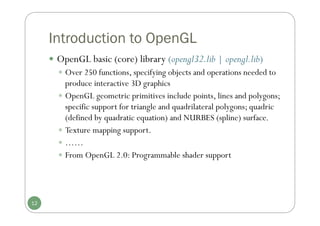 Introduction to OpenGL
 OpenGL basic (core) library (opengl32.lib | opengl.lib)
 Over 250 functions, specifying objects and operations needed to
produce interactive 3D graphics
 OpenGL geometric primitives include points, lines and polygons;
specific support for triangle and quadrilateral polygons; quadric
(defined by quadratic equation) and NURBES (spline) surface.
 Texture mapping support.
 ……
 From OpenGL 2.0: Programmable shader support
12
 