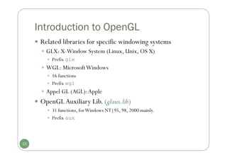 Introduction to OpenGL
 Related libraries for specific windowing systems
 GLX: X-Window System (Linux, Unix, OS X)
 Prefix glx
 WGL: MicrosoftWindows
 16 functions
 Prefix wgl
 Appel GL (AGL):Apple
 OpenGLAuxiliary Lib. (glaux.lib)
 31 functions, forWindows NT|95, 98, 2000 mainly.
 Prefix aux
13
 