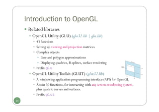 Introduction to OpenGL
 Related libraries
 OpenGL Utility (GLU) (glu32.lib | glu.lib)
 43 functions
 Setting up viewing and projection matrices
 Complex objects
 Line and polygon approximations
 Displaying quadrics, B-splines, surface rendering
 Prefix glu
 OpenGL UtilityToolkit (GLUT) (glut32.lib)
 A windowing application programming interface (API) for OpenGL
 About 30 functions, for interacting with any screen-windowing system,
plus quadric curves and surfaces.
 Prefix glut
14
 