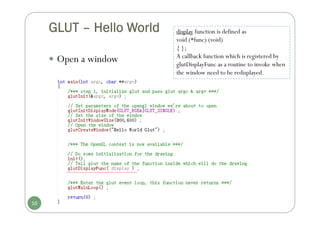 GLUT – Hello World
 Open a window
16
display function is defined as
void (*func) (void)
{ };
A callback function which is registered by
glutDisplayFunc as a routine to invoke when
the window need to be redisplayed.
 