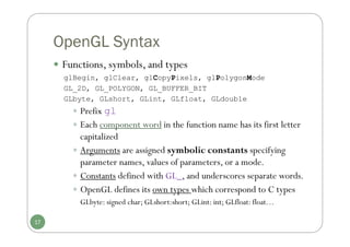 OpenGL Syntax
 Functions, symbols, and types
glBegin, glClear, glCopyPixels, glPolygonMode
GL_2D, GL_POLYGON, GL_BUFFER_BIT
GLbyte, GLshort, GLint, GLfloat, GLdouble
 Prefix gl
 Each component word in the function name has its first letter
capitalized
 Arguments are assigned symbolic constants specifying
parameter names, values of parameters, or a mode.
 Constants defined with GL_, and underscores separate words.
 OpenGL defines its own types which correspond to C types
GLbyte: signed char; GLshort:short; GLint: int; GLfloat: float…
17
 