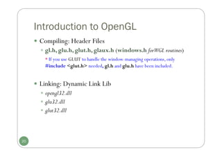 Introduction to OpenGL
 Compiling: Header Files
 gl.h, glu.h, glut.h, glaux.h (windows.h forWGL routines)
* If you use GLUT to handle the window-managing operations, only
#include <glut.h> needed, gl.h and glu.h have been included.
 Linking: Dynamic Link Lib
 opengl32.dll
 glu32.dll
 glut32.dll
20
 