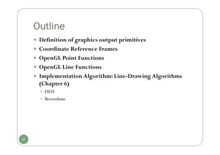 Outline
 Definition of graphics output primitives
 Coordinate Reference Frames
 OpenGL Point Functions
 OpenGL Line Functions
 Implementation Algorithm: Line-Drawing Algorithms
(Chapter 6)
 DDA
 Bresenham
27
 