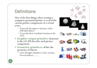 Definitions
One of the first things when creating a
computer-generated picture is to describe
various picture components of a virtual
scene.
 To provide the shape or structure of the
individual objects
 To provide their coordinate locations in the
scene
 Graphics output primitive: functions
in the CGAPI describe such picture
components
 Geometric primitives: define the
geometry of objects
 Lines,Triangles, Quadrics, Conic sections,
Curved surfaces, ……
28
 