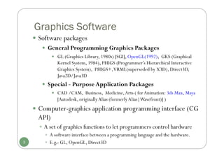 Graphics Software
3
 Software packages
 General Programming Graphics Packages
 GL (Graphics Library, 1980s) [SGI], OpenGL(1992), GKS (Graphical
Kernel System, 1984), PHIGS (Programmer’s Hierarchical Interactive
Graphics System), PHIGS+,VRML(superseded by X3D), Direct3D,
Java2D/Java3D
 Special - Purpose Application Packages
 CAD /CAM, Business, Medicine,Arts ( forAnimation: 3ds Max, Maya
[Autodesk, originallyAlias (formerlyAlias|Wavefront)] )
 Computer-graphics application programming interface (CG
API)
 A set of graphics functions to let programmers control hardware
 A software interface between a programming language and the hardware.
 E.g.: GL, OpenGL, Direct3D
 