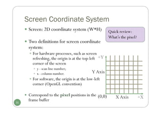 Screen Coordinate System
 Screen: 2D coordinate system (W*H)
 Two definitions for screen coordinate
system:
 For hardware processes, such as screen
refreshing, the origin is at the top-left
corner of the screen
 y - scan line number;
 x - column number.
 For software, the origin is at the low-left
corner (OpenGL convention)
 Correspond to the pixel positions in the
frame buffer
X Axis
Y Axis
(0,0) +X
+Y
31
Quick review:
What’s the pixel?
 